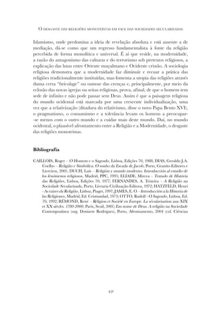 431
O DESGASTE DAS RELIGIÕES MONOTEÍSTAS EM FACE DAS SOCIEDADES SECULARIZADAS
Islamismo, onde predomina a ideia de revelação absoluta e está ausente a de
mediação, dá-se como que um regresso fundamentalista à fonte da religião
percebida de forma monolítica e universal. É aí que reside, na modernidade,
a razão do antagonismo das culturas e do terrorismo sob pretextos religiosos, a
explicação das lutas entre Oriente muçulmano e Ocidente cristão. A sociologia
religiosa demonstra que a modernidade faz diminuir e recuar a prática das
religiões tradicionalmente instituídas, mas fomenta a utopia das religiões através
duma certa “bricolage” ou osmose das crenças e, principalmente, por meio da
eclosão das novas igrejas ou seitas religiosas, prova, afinal, de que o homem tem
sede de infinito e não pode passar sem Deus. Assim é que a paisagem religiosa
do mundo ocidental está marcada por uma crescente individualização, uma
vez que a relativização (ditadura do relativismo, disse o novo Papa Bento XVI),
o pragmatismo, o consumismo e a tolerância levam os homens a preocupar-
-se menos com o outro mundo e a cuidar mais deste mundo. Daí, no mundo
ocidental, o plausível afrontamento entre a Religião e a Modernidade, o desgaste
das religiões monoteístas.
Bibliografia
CAILLOIS, Roger – O Homem e o Sagrado, Lisboa, Edições 70, 1988; DIAS, Geraldo J.A.
Coelho – Religião e Simbólica. O sonho da Escada de Jacob, Porto, Granito-Editores e
Livreiros, 2001; DUCH, Luís – Religión y mundo moderno. Introducción al estudio de
los fenómenos religiosos, Madrid, PPC, 1995; ELIADE, Mircea – Tratado de História
das Religiões, Lisboa, Edições 70, 1977; FERNANDES, A. Teixeira – A Religião na
Sociedade Secularizada, Porto, Livraria Civilização-Editora, 1972; HATZFELD, Henri
- As raízes da Religião, Lisboa, Piaget, 1997; JAMES, E. O – Introducción a la Historia de
las Religiones, Madrid, Ed. Cristiandad, 1973; OTTO, Rudolf - O Sagrado, Lisboa, Ed.
70, 1992; RÉMOND, René – Réligion et Société en Europe. La sécularisation aux XIX
et XX siècles. 1780-2000, Paris, Seuil, 2001; Em nome de Deus. A religião na Sociedade
Contemporânea (org. Donizete Rodrigues), Porto, Afrontamento, 2004 (col. Ciências
 