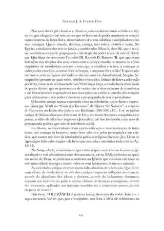 434
GERALDO J. A. COELHO DIAS
Nas sociedades pré-clássicas e clássicas, com os documentos artísticos e lite-
rários, que chegaram até nós, vemos que os homens do poder assumem-se sempre
como homens da força física, dominadores dos seus súbditos e aniquiladores dos
seus inimigos. Quem manda, domina, castiga, não tolera, destrói e mata. No
Egipto, a titulatura dos reis ou faraós, considerados filhos do deus Ré, que é o sol,
são autênticos textos de propaganda e ideologia do poder real e da arte de domi-
nar. Que dizer de reis como Tutmósis III, Ramsés II, Ramsés III, que aparecem
hercúleos nos templos dos seus deuses com a cabeça envolta no uraeus ou cobra
cuspideira de mordedura ardente, como que a espalhar o terror, a esmagar as
cabeças dos vencidos, a cortar-lhes os braços, a amputar-lhes o falo? E quem não
estremece com as figuras aterradoras dos reis assírios (Assurbanípal, Sargão, Se-
naqueribe) perante os quais todos, súbditos e vencidos, tinham de fazer a adoração
por terra, como se os reis fossem deuses? O terror, a força, a intolerância eram sinais
de poder divino, que os governantes de então não se descuidavam de manifestar
e até literariamente engrandecer nas inscrições das estelas e paredes dos templos
para afirmarem o seu poder e fazerem a propaganda do seu imperialismo.
O homem antigo nunca conseguiu viver na tolerância, como bem o expres-
sou Giuseppe Verdi no “Coro dos Escravos” da Ópera “O Nabuco”, a respeito
do Cativeiro ou Exílio dos judeus em Babilónia (586-538 a.C.). E se os judeus
cativos de Nabucodonosor obtiveram de Ciro, em nome dos novos conquistadores
persas, o édito de alforria e regresso a Jerusalém, até isso foi devido a um acto de
propaganda política que não de tolerância social.
Em Roma, os imperadores eram a personificação e materialização da força
bruta que esmaga os homens, como bem sabemos pelas perseguições aos cris-
tãos, que tantos mártires da intolerância político-religiosa fizeram. Já o Livro do
Apocalipse falava do dragão e da besta que avassala e aterroriza toda a terra (Ap.
12; 13).
Na Antiguidade, a escravatura, quer militar quer civil, era um fenómeno ge-
neralizado e está abundantemente documentada, até na Bíblia hebraica na qual,
em nome de Deus, se praticava o anátema ou Herem que consistia em rasar ao
solo uma cidade inimiga e matar todos os seus habitantes, homens e animais.
As sociedades antigas viveram numa falta absoluta de tolerância. Que dizer,
com efeito, da intolerância através dos castigos corporais infligidos às crianças,
através do abandono dos idosos e doentes, através do isolamento desumano
imposto aos leprosos ou gafos e outras vítimas de doenças contagiosas, através
dos tormentos aplicados aos inimigos vencidos ou a criminosos presos, através
da pena de morte?
Pois bem. TOLERÂNCIA é palavra latina, derivada do verbo Tolerare =
suportar/aturar/sofrer, que, por conseguinte, nos leva à ideia de sofrimento na
 