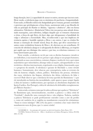 435
RELIGIÃO E TOLERÂNCIA
longa duração, isto é, à capacidade de aturar os outros, mesmo que isso nos custe.
Deste modo, a tolerância joga com os sinónimos de paciência e longanimidade.
Com razão, os filósofos estóicos da Antiguidade greco-romana, perante sociedades
e governos que privilegiavam a força bruta, assentavam toda a sua filosofia de
vida no princípio do Sustine et Abstine, “aguenta e abstém-te”, dito em forma
substantiva: Tolerância e Abstinência! Talvez isto nos pareça uma atitude dema-
siado masoquista, auto-sofredora, indigna daquilo que os romanos chamavam
a virtus, a força do agir físico, do fazer algo, que ultrapassasse a banalidade do
vulgo e afirmasse a heroicidade. Mas, reconhecendo o que isso implicava de
renúncia egoísta e humilde sujeição a Deus e aos outros, é que os cristãos lhe
deram a conotação de virtude moral, força de alma, que deve caracterizar os
santos como verdadeiros homens de Deus e de abertura ao seu semelhante. O
conceito de tolerância alarga-se à salvaguarda do direito à diferença, ao respeito
por aquilo que nos distingue dos outros e, por isso, os relaciona connosco e os
torna interessantes para nós.
Neste sentido, a tolerância vai de par com os direitos humanos; estende-se
aos indivíduos, à sua maneira de ser, pensar e agir; alarga-se aos grupos humanos,
respeitando as suas características, costumes, línguas e modos de viver, quer sejam
maioritários quer minoritários; abrange todas as nações, salvaguardando os seus
territórios e direitos internacionais, respeitando a sua religião, fomentando a paz
e o progresso do mundo. A tolerância é garante de liberdade e, como virtude
humana e humanizante, deve abarcar, por consequência, todas as vertentes da
vida do homem: religião, cultura, política. Tolerância das pessoas, tolerância
das raças, tolerância das línguas, tolerância das ideias, tolerância do falar e
escrever! Pode dizer-se que a tolerância foi tema querido do Iluminismo 2
e por
ele introduzido na história das mentalidades, onde aparece quase sempre ligado
à ideia de laxismo e indiferentismo, por oposição ao absolutismo dogmático da
Igreja Católica. Em Portugal, a ideia de tolerância foi defendida exemplarmente
por Ribeiro Sanches 3
.
Assimsendo,seríamoscomoquelevadosaafirmarqueapalavra“Tolerância”
do Iluminismo quis, intencionalmente, encobrir a palavra e a ideia cristã de
“Caridade”, dando-lhe uma conotação laica e não religiosa. Todavia, também
a palavra Tolerância se pode perfeitamente entender como a arte do perdão
e, como tal, também ela se engloba no mandamento essencial do cristianismo:
“Amai os vossos inimigos” (Mt.5,44); faz parte e constitui a face mais visível do
mandamento novo de Jesus, que é o amor cristão!
2
GUSDORF, G. – Les principes de la pensée au siècle des Lumières, Paris, Payot, 1971.
3
CUNHA, Norberto Ferreira da – Elites e Académicos na Cultura Portuguesa, Lisboa, IN-CM,
2001, 151-190.
 