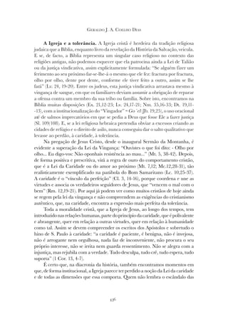 436
GERALDO J. A. COELHO DIAS
A Igreja e a tolerância. A Igreja cristã é herdeira da tradição religiosa
judaica que a Bíblia, enquanto livro da revelação da História da Salvação, veicula.
E se, de facto, a Bíblia representa um singular caso religioso no contexto das
religiões antigas, não podemos esquecer que ela patrocina ainda a Lei de Talião
ou da justiça vindicativa, assim explicitamente formulada: “Se alguém fizer um
ferimento ao seu próximo far-se-lhe-á o mesmo que ele fez: fractura por fractura,
olho por olho, dente por dente, conforme ele tiver feito a outro, assim se lhe
fará” (Lv. 24, 19-20). Entre os judeus, esta justiça vindicativa arrastava mesmo à
vingança de sangue, em que os familiares deviam assumir a obrigação de reparar
a ofensa contra um membro da sua tribo ou família. Sobre isto, encontramos na
Bíblia muitas disposições (Ex. 21,12-23; Lv. 24,17-21; Nm. 35,16-33; Dt. 19,11-
-13), com a institucionalização do “Vingador” = Go´el (Jb. 19,25), o uso oracional
até de salmos imprecatórios em que se pedia a Deus que fosse Ele a fazer justiça
(Sl. 109/108). E, se a lei religiosa hebraica pretendia obviar a excessos criando as
cidades de refúgio e o direito de asilo, nunca conseguiu dar o salto qualitativo que
levasse ao perdão, à caridade, à tolerância.
Na pregação de Jesus Cristo, desde o inaugural Sermão da Montanha, é
evidente a superação da Lei da Vingança: “Ouvistes o que foi dito: - Olho por
olho... Eu digo-vos: Não oponhais resistência ao mau...” (Mt. 5, 38-42). Depois,
de forma positiva e prescritiva, virá a regra de ouro do comportamento cristão,
que é a Lei da Caridade ou do amor ao próximo (Mt. 7,12; Mc.12,28-31), tão
realisticamente exemplificado na parábola do Bom Samaritano (Lc. 10,25-37).
A caridade é o “vínculo da perfeição” (Cl. 3, 14-16), porque coordena e une as
virtudes e associa os verdadeiros seguidores de Jesus, que “vencem o mal com o
bem” (Rm. 12,19-21). Por aqui já podem ver como muitos cristãos de hoje ainda
se regem pela lei da vingança e não compreendem as exigências do cristianismo
autêntico, que, na caridade, encontra a expressão mais perfeita da tolerância.
Toda a moralidade cristã, que a Igreja de Jesus, ao longo dos tempos, tem
introduzido nas relações humanas, parte do princípio da caridade, que é polivalente
e abrangente, quer em relação a outras virtudes, quer em relação à humanidade
como tal. Assim se devem compreender os escritos dos Apóstolos e sobretudo o
hino de S. Paulo à caridade: “a caridade é paciente, é benigna, não é invejosa,
não é arrogante nem orgulhosa, nada faz de inconveniente, não procura o seu
próprio interesse, não se irrita nem guarda ressentimento. Não se alegra com a
injustiça, mas rejubila com a verdade. Tudo desculpa, tudo crê, tudo espera, tudo
suporta” (1 Cor. 13, 4-7).
É certo que, na diacronia da história, também encontramos momentos em
que, de forma institucional, a Igreja parece ter perdido a noção da Lei da caridade
e de todas as dimensões que essa comporta. Quem não lembra o escândalo das
 