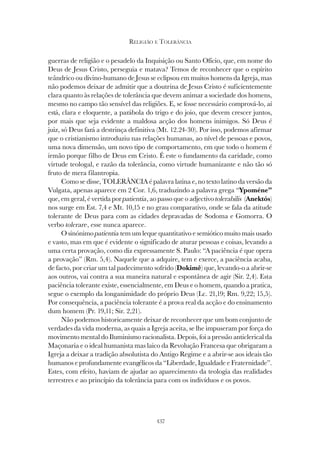 437
RELIGIÃO E TOLERÂNCIA
guerras de religião e o pesadelo da Inquisição ou Santo Ofício, que, em nome do
Deus de Jesus Cristo, perseguia e matava? Temos de reconhecer que o espírito
teândrico ou divino-humano de Jesus se eclipsou em muitos homens da Igreja, mas
não podemos deixar de admitir que a doutrina de Jesus Cristo é suficientemente
clara quanto às relações de tolerância que devem animar a sociedade dos homens,
mesmo no campo tão sensível das religiões. E, se fosse necessário comprová-lo, aí
está, clara e eloquente, a parábola do trigo e do joio, que devem crescer juntos,
por mais que seja evidente a maldosa acção dos homens inimigos. Só Deus é
juiz, só Deus fará a destrinça definitiva (Mt. 12.24-30). Por isso, podemos afirmar
que o cristianismo introduziu nas relações humanas, ao nível de pessoas e povos,
uma nova dimensão, um novo tipo de comportamento, em que todo o homem é
irmão porque filho de Deus em Cristo. É este o fundamento da caridade, como
virtude teologal, e razão da tolerância, como virtude humanizante e não tão só
fruto de mera filantropia.
Como se disse, TOLERÂNCIA é palavra latina e, no texto latino da versão da
Vulgata, apenas aparece em 2 Cor. 1,6, traduzindo a palavra grega “Ypoméne”
que, em geral, é vertida por patientia, ao passo que o adjectivo tolerabilis (Anektós)
nos surge em Est. 7,4 e Mt. 10,15 e no grau comparativo, onde se fala da atitude
tolerante de Deus para com as cidades depravadas de Sodoma e Gomorra. O
verbo tolerare, esse nunca aparece.
O sinónimo patientia tem um leque quantitativo e semiótico muito mais usado
e vasto, mas em que é evidente o significado de aturar pessoas e coisas, levando a
uma certa provação, como diz expressamente S. Paulo: “A paciência é que opera
a provação” (Rm. 5,4). Naquele que a adquire, tem e exerce, a paciência acaba,
de facto, por criar um tal padecimento sofrido (Dokimê) que, levando-o a abrir-se
aos outros, vai contra a sua maneira natural e espontânea de agir (Sir. 2,4). Esta
paciência tolerante existe, essencialmente, em Deus e o homem, quando a pratica,
segue o exemplo da longanimidade do próprio Deus (Lc. 21,19; Rm. 9,22; 15,5).
Por consequência, a paciência tolerante é a prova real da acção e do ensinamento
dum homem (Pr. 19,11; Sir. 2,21).
Não podemos historicamente deixar de reconhecer que um bom conjunto de
verdades da vida moderna, as quais a Igreja aceita, se lhe impuseram por força do
movimento mental do Iluminismo racionalista. Depois, foi a pressão anticlerical da
Maçonaria e o ideal humanista mas laico da Revolução Francesa que obrigaram a
Igreja a deixar a tradição absolutista do Antigo Regime e a abrir-se aos ideais tão
humanos e profundamente evangélicos da “Liberdade, Igualdade e Fraternidade”.
Estes, com efeito, haviam de ajudar ao aparecimento da teologia das realidades
terrestres e ao princípio da tolerância para com os indivíduos e os povos.
 