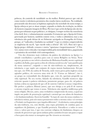 439
RELIGIÃO E TOLERÂNCIA
pobreza, do controlo de natalidade ou da mulher. Poderá parecer que está ali
como travão à tolerância permissiva dos estados laicos modernos. Na realidade,
procurando não descurar as legítimas aspirações da sociedade do nosso tempo, a
Igreja esforça-se por se situar sempre, segundo os dados da revelação, na defesa
do homem enquanto imagem de Deus. Por isso é que as leis da Igreja não são im-
postas por tribunais ou por polícias e, se obrigam, é sempre no foro da consciência
à luz da fé, livre e voluntariamente assumida. Certamente que a Igreja de Cristo,
governada por homens, também comete erros, e todos o admitimos; mas a sua
tolerância não pode deixar de ser fielmente arreigada no Evangelho de Cristo,
porque, só “radicados e fundados na caridade” é que os cristãos compreenderão
as exigências da sua fé, “que excede toda a ciência” (Ef. 3,17). Para tal é que a
Igreja prega e defende, censura e exorta “oportuna e inoportunamente” (2 Tm.
4,2), tantas vezes criticada e incompreendida pela mentalidade laica, paganizada
e permissiva da sociedade civil contemporânea.
Um dos elementos mais evidentes da prática da tolerância na Igreja é a
atitude conciliadora e pacífica para com as outras Religiões ou Seitas. Neste
aspecto, permita-se-me referir a doutrina do Mahatma Gandhi, mestre espiritual
e político da Índia, para quem a obra de reforma social era a da “auto-purificação
da nossa natureza”, exigindo o voto de não-violência ou, simplesmente, de
tolerância, o que supõe um conjunto de regras morais fundamentais. Foi por
isso que, em 1930, da cadeia de Yeravda, onde estava preso pelos ingleses como
agitador político, ele escreveu uma série de 15 “Cartas ao Ashram”, isto é,
ao grupo ou comunidade dos discípulos que, com ele, queriam progredir na
vida espiritual. No seu escrito, falando da tolerância, Gandhi mostra-se algo
reticente quanto à palavra tolerância, justamente porque, para ele, tal palavra
incluía a ideia ou suposição de que a fé de outrem é inferior à nossa e imperfeita.
Ele prefere a palavra Ahimsâ (amor
Ele prefere a palavra Ahimsâ (amor
Ele prefere a palavra Ahimsâ ( ), que nos obriga a ter pela fé de outrem
amor), que nos obriga a ter pela fé de outrem
amor
o mesmo respeito que temos à nossa. Tolerância não significa indiferença pela
nossa religião. Dá-nos, antes, uma verdadeira compreensão da nossa, a qual nos
impõe um poder de penetração espiritual e mental que nos afasta do fanatismo
e do fundamentalismo. Escrevia Gandhi: “A regra de ouro da nossa conduta é a
tolerância mútua, pois nós nunca pensaremos todos a mesma coisa e só veremos
a Verdade em fragmentos e por ângulos diferentes”. A tolerância, como princípio
da não-violência, era, sem dúvida, uma regra prioritária de conduta para os
seguidores do Jainismo, a que Gandhi pertencia. Estendia-se a todos os seres
vivos e, talvez por isso, é que esta corrente religiosa do hinduísmo chegava ao
cúmulo de prescrever que quem andasse pelos caminhos levasse um pano a tapar
a boca para não matar os mosquitos que lhe viessem ao encontro.
 