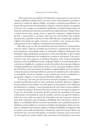 440
GERALDO J. A. COELHO DIAS
Não esqueçamos que também o Cristianismo começou por ser uma seita em
relação ao Judaísmo donde deriva. As seitas, através dum fundador carismático,
separam-se sempre de alguma religião, ou porque a contestam parcialmente, ou
porque lhe querem dar mais dinamismo e impacto, tomando depois o seu próprio
rumo até, com o tempo, se constituírem igualmente em igrejas institucionais. As
seitas são um fenómeno universal e permanente do espírito humano. Sempre houve
e sempre haverá seitas, igrejas novas, se quiserem, enquanto o espírito humano
for livre e raciocinativo e, portanto, nisto não vem mal nenhum. Em verdade,
não pretendo, à partida, condenar as seitas. Defendo que, em princípio, qualquer
religião é boa desde que ajude o homem a ser melhor e que, mesmo nas seitas,
estão pessoas de bem, religiosa e moralmente bem intencionadas.
Reconheço que na vida do mundo há momentos históricos circunstanciais,
crises de valores e tipos de sociedade que favorecem o surgimento de seitas com
mais frequência e intensidade. Então, as instituições religiosas tradicionais, bem
instaladas e algo anquilosadas, perdem peso social, vêm fugir-lhes os fiéis, tomam
consciência da diminuição dos rendimentos, sentem-se ameaçadas. É isso preci-
samente o que está a passar-se no Ocidente Europeu, nesta viragem da história
humana, ao fim do II Milénio Cristão. A Igreja Católica e as outras igrejas dão-se
conta da sua fragilidade; os próprios estados desconfiam desses grupos religiosos
marginais, guiados por um fanatismo tal que, às vezes, ameaçam a própria socieda-
de civil. Frente a esses movimentos de opinião ou espiritualidade, que exacerbam o
comum das pessoas, fazem proselitismo e promovem manifestações contestatárias,
as autoridades sentem-se tentadas a tomar atitudes que levam à intolerância, à
perseguição religiosa e à coarctação da liberdade religiosa e política.
É certo que, não raro, por trás das boas intenções pregadas, as seitas podem
encobrir inconfessáveis interesses até económicos, perseguir objectivos, religiosa,
moral e politicamente nefastos, ou então aparecer elas próprias como subformas
de intolerância e combate a outros movimentos de cariz mais ou menos político.
A consulta de qualquer dicionário das seitas nos fará ver esses aspectos negativos.
E, por isso, de quando em quando, devido à pressão da autoridade civil, somos
confrontados com lastimáveis casos de suicídios colectivos, lavagem de dinheiro,
tráfico de armas, toda essa espécie de artimanhas com que a aparente esperteza
dum chefe carismático sabe manipular a debilidade das consciências, a ânsia re-
ligiosa e a credulidade fácil de uns tantos atarantados com os problemas pessoais,
familiares, sociais, políticos e morais da sociedade contemporânea. Nestas circuns-
tâncias, é fácil juntar descontentes, aflitos, revoltados, desiludidos e amalgamar toda
essa gente numa onda entusiasmada e fanatizada, capaz de levar por diante um
movimento que, à luz da razão prática, em situações normais, nunca seria viável.
As seitas aparecem, assim, também elas, como fonte de intolerância, tanto mais
 