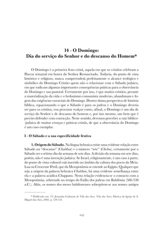 243
O DOMINGO: DIA DO SERVIÇO DO SENHOR E DO DESCANSO DO HOMEM
14 - O Domingo:
Dia do serviço do Senhor e do descanso do Homem*
O Domingo é a primeira festa cristã, aquela em que os cristãos celebram a
Páscoa semanal em honra do Senhor Ressuscitado. Todavia, do ponto de vista
histórico e religioso, nunca compreenderá perfeitamente o alcance teológico e
simbólico do Domingo Cristão quem não o relacionar com o Sábado judaico,
em que radicam algumas importantes consequências práticas para a observância
do Domingo e sua pastoral. Certamente por isso, é que muitos cristãos, perante
a materialização da vida e o hedonismo consumista moderno, abandonam e fo-
gem das exigências essenciais do Domingo. Dentro duma perspectiva de história
bíblica, equacionando o que o Sábado é para os judeus e o Domingo deveria
ser para os cristãos, vou procurar realçar como, afinal, o Domingo é um dia de
serviço do Senhor e de descanso do homem e, por isso mesmo, um bem que é
preciso defender com convicção. Neste sentido, devemos perceber a raíz bíblico-
-judaica de muitas crenças e práticas cristãs, de que a observância do Domingo
é um caso exemplar.
I - O Sábado e a sua especificidade festiva
1. Origem do Sábado. Na língua hebraica existe uma evidente relação entre
Sábado ou “descanso” (Chabbat) e o número “sete” (Cheba), certamente por o
Sábado ser o sétimo dia da semana de sete dias. A divisão da semana em sete dias,
porém, não é uma invenção judaica. Se Israel, religiosamente, é um caso à parte,
do ponto de vista cultural está inserido no âmbito da cultura dos povos da Meia-
Lua ou Crescente Fértil, que da Mesopotâmia se estende ao Egipto. Qualquer que
seja a origem da palavra hebraica Chabbat, há uma evidente semelhança entre
ela e a palavra acádica Chappatu. Nesta relação evidencia-se o contacto com a
Mesopotâmia, sobretudo no tempo do Exílio dos judeus em Babilónia (586-538
a.C.). Aliás, os nomes dos meses babilonenses sobrepõem-se aos nomes antigos
* Publicado em: 15as
Jornadas Culturais de Vila das Aves. Vila das Aves: Fábrica da Igreja de S.
Miguel das Aves, 2002. p. 129-154.
 