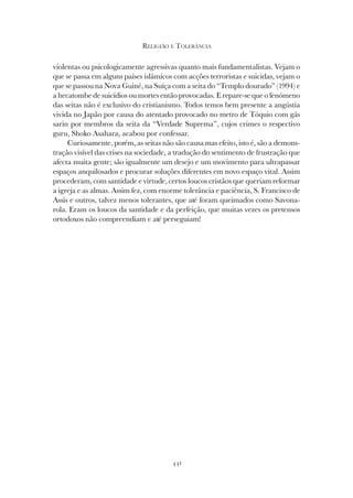 441
RELIGIÃO E TOLERÂNCIA
violentas ou psicologicamente agressivas quanto mais fundamentalistas. Vejam o
que se passa em alguns países islâmicos com acções terroristas e suicidas, vejam o
que se passou na Nova Guiné, na Suíça com a seita do “Templo dourado” (1994) e
a hecatombe de suicídios ou mortes então provocadas. E repare-se que o fenómeno
das seitas não é exclusivo do cristianismo. Todos temos bem presente a angústia
vivida no Japão por causa do atentado provocado no metro de Tóquio com gás
sarin por membros da seita da “Verdade Suprema”, cujos crimes o respectivo
guru, Shoko Asahara, acabou por confessar.
Curiosamente, porém, as seitas não são causa mas efeito, isto é, são a demons-
tração visível das crises na sociedade, a tradução do sentimento de frustração que
afecta muita gente; são igualmente um desejo e um movimento para ultrapassar
espaços anquilosados e procurar soluções diferentes em novo espaço vital. Assim
procederam, com santidade e virtude, certos loucos cristãos que queriam reformar
a igreja e as almas. Assim fez, com enorme tolerância e paciência, S. Francisco de
Assis e outros, talvez menos tolerantes, que até foram queimados como Savona-
rola. Eram os loucos da santidade e da perfeição, que muitas vezes os pretensos
ortodoxos não compreendiam e até perseguiam!
 