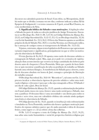 244
GERALDO J. A. COELHO DIAS
dos meses no calendário posterior de Israel. Com efeito, na Mesopotâmia, desde
há muito que se dividia a semana em sete dias, conforme indicam a tábua XI da
Epopeia de Guilgamesh1
e os textos cananeus de Ugarit, actual Ras Chamra, na
costa mediterrânica da Síria.
2. Significado bíblico do Sábado e suas motivações. A legislação sobre
o Sábado faz parte de todas as colecções jurídicas do Antigo Testamento. Encon-
tra-se no Decálogo (Ex. 20,8-11; Dt. 5,12-16); no Código Elohista da Aliança (Ex.
23,12); no Código Sacerdotal (Ex. 31,12-17; 35,1-3); no Decálogo ritual (Ex. 32,34)
e na Lei da Santidade (Lv. 23,3; 26,2). O Livro dos Números aponta os sacrifícios
próprios do dia de Sábado (Nm. 28,9) e o escriba Neemias, na reforma pós-exílica,
faz a ameaça de castigos contra os transgressores do Sábado (Ne. 13,15-22).
Vejamos, entretanto, alguns textos legislativos do Pentateuco que apresentam
variantes importantes e significativas, principalmente no que se refere às motiva-
ções da observância do Sábado.
O texto Javeísta de Ex.16,21-30 aponta como razão do descanso sabático a
consagração do Sábado a Javé. Mas, aqui, já se pode ver a tentativa de espiritu-
alização dum acontecimento que ocorreu na longa caminhada dos hebreus pelo
deserto antes de chegarem à Terra Prometida. Diria que a partir do facto histó-
rico se quis encontrar a justificação do tabu ou proibição do trabalho ao Sábado
fazendo uma releitura litúrgica. A transferência do Sábado para o deserto, como
dia de descanso absoluto em honra de Javé, consagra o princípio da libertação
do trabalho semanal.
O Decálogo Sacerdotal (Ex. 20,8-10: “Recorda-te”), tal como em Gn. 2,1-3,
procura inculcar a observância rigorosa do preceito sabático e aduz uma moti-
vação religiosa: o descanso é para que o dia seja consagrado a Deus. O Sábado é
um dia de culto a Javé, Deus de Israel.
O Código Elohista da Aliança (Ex. 23,12), quando a sedentarização dos judeus
em Canaã ainda estava em curso, fornece uma razão social para o Sábado, mas
sem a justificar. O descanso físico é uma necessidade e um direito para todos os
homens e seres vivos, mas este calendário elohista não assinala ainda qualquer
nota festiva à observância do Sábado.
O Código Javeísta de Ex. 34,21, quando os israelitas já estão sedentarizados
e instalados na Terra Prometida, também não fornece qualquer motivação justi-
ficativa do repouso sabático; parece que ele anda associado à ideia de descanso
festivo, como sugere o v. 22 ao referir a festa das colheitas.
O Dt. 5,12-15 recupera o texto do Código da Aliança (Ex. 23,17; 34,23),
mas aduz uma razão humanitária e social de perspectiva histórico-religiosa por
1
A epopeia de Gilgamesh, versão de Pedro Támen, Lisboa, Edições António Ramos, 1979, 91.
 