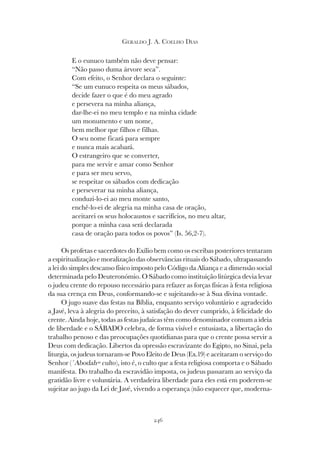 246
GERALDO J. A. COELHO DIAS
E o eunuco também não deve pensar:
“Não passo duma árvore seca”.
Com efeito, o Senhor declara o seguinte:
“Se um eunuco respeita os meus sábados,
decide fazer o que é do meu agrado
e persevera na minha aliança,
dar-lhe-ei no meu templo e na minha cidade
um monumento e um nome,
bem melhor que filhos e filhas.
O seu nome ficará para sempre
e nunca mais acabará.
O estrangeiro que se converter,
para me servir e amar como Senhor
e para ser meu servo,
se respeitar os sábados com dedicação
e perseverar na minha aliança,
conduzi-lo-ei ao meu monte santo,
enchê-lo-ei de alegria na minha casa de oração,
aceitarei os seus holocaustos e sacrifícios, no meu altar,
porque a minha casa será declarada
casa de oração para todos os povos” (Is. 56,2-7).
Os profetas e sacerdotes do Exílio bem como os escribas posteriores tentaram
a espiritualização e moralização das observâncias rituais do Sábado, ultrapassando
a lei do simples descanso físico imposto pelo Código da Aliança e a dimensão social
determinada pelo Deuteronómio. O Sábado como instituição litúrgica devia levar
o judeu crente do repouso necessário para refazer as forças físicas à festa religiosa
da sua crença em Deus, conformando-se e sujeitando-se à Sua divina vontade.
O jugo suave das festas na Bíblia, enquanto serviço voluntário e agradecido
a Javé, leva à alegria do preceito, à satisfação do dever cumprido, à felicidade do
crente. Ainda hoje, todas as festas judaicas têm como denominador comum a ideia
de liberdade e o SÁBADO celebra, de forma visível e entusiasta, a libertação do
trabalho penoso e das preocupações quotidianas para que o crente possa servir a
Deus com dedicação. Libertos da opressão escravizante do Egipto, no Sinai, pela
liturgia, os judeus tornaram-se Povo Eleito de Deus (Ex.19) e aceitaram o serviço do
Senhor (´Abodah= culto), isto é, o culto que a festa religiosa comporta e o Sábado
manifesta. Do trabalho da escravidão imposta, os judeus passaram ao serviço da
gratidão livre e voluntária. A verdadeira liberdade para eles está em poderem-se
sujeitar ao jugo da Lei de Javé, vivendo a esperança (não esquecer que, moderna-
 