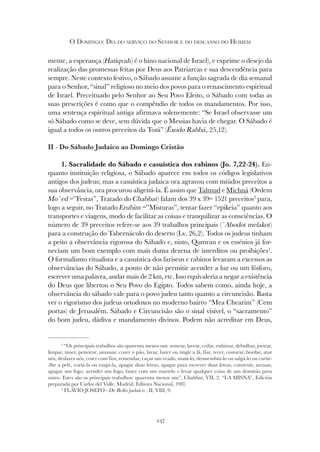 247
O DOMINGO: DIA DO SERVIÇO DO SENHOR E DO DESCANSO DO HOMEM
mente, a esperança (Hatiqvah) é o hino nacional de Israel), e exprime o desejo da
realização das promessas feitas por Deus aos Patriarcas e sua descendência para
sempre. Neste contexto festivo, o Sábado assume a função sagrada de dia semanal
para o Senhor, “sinal” religioso no meio dos povos para o renascimento espiritual
de Israel. Preceituado pelo Senhor ao Seu Povo Eleito, o Sábado com todas as
suas prescrições é como que o compêndio de todos os mandamentos. Por isso,
uma sentença espiritual antiga afirmava solenemente: “Se Israel observasse um
só Sábado como se deve, sem dúvida que o Messias havia de chegar. O Sábado é
igual a todos os outros preceitos da Torá” (Êxodo Rabbá, 25,12).
II - Do Sábado Judaico ao Domingo Cristão
1. Sacralidade do Sábado e casuística dos rabinos (Jo. 7,22-24). En-
quanto instituição religiosa, o Sábado aparece em todos os códigos legislativos
antigos dos judeus; mas a casuística judaica ora agravou com miúdos preceitos a
sua observância, ora procurou aligeirá-la. É assim que Talmud e Michná (Ordem
Mo`ed =”Festas”, Tratado do Chabbat) falam dos 39 x 39= 1521 preceitos2
para,
logo a seguir, no Tratado Erubim =”Misturas”, tentar fazer “epikeia” quanto aos
transportes e viagens, modo de facilitar as coisas e tranquilizar as consciências. O
número de 39 preceitos refere-se aos 39 trabalhos principais (´Abodot melakot)
para a construção do Tabernáculo do deserto (Lv. 26,2). Todos os judeus tinham
a peito a observância rigorosa do Sábado e, nisto, Qumran e os essénios já for-
neciam um bom exemplo com mais duma dezena de interditos ou proibições3
.
O formalismo ritualista e a casuística dos fariseus e rabinos levaram a excessos as
observâncias do Sábado, a ponto de não permitir acender a luz ou um fósforo,
escrever uma palavra, andar mais de 2 km, etc. Isso equivaleria a negar a existência
do Deus que libertou o Seu Povo do Egipto. Todos sabem como, ainda hoje, a
observância do sábado vale para o povo judeu tanto quanto a circuncisão. Basta
ver o rigorismo dos judeus ortodoxos no moderno bairro “Mea Chearim” (Cem
portas) de Jerusalém. Sábado e Circuncisão são o sinal visível, o “sacramento”
do bom judeu, dádiva e mandamento divinos. Podem não acreditar em Deus,
2
“Os principais trabalhos são quarenta menos um: semear, lavrar, ceifar, enfaixar, debulhar, joeirar,
limpar, moer, peneirar, amassar, cozer o pão, lavar, bater ou tingir a lã, fiar, tecer, costurar, bordar, atar
nós, desfazer nós, coser com fios, remendar, caçar um veado, matá-lo, desmembrá-lo ou salgá-lo ou curtir-
-lhe a pele, cortá-la ou rasgá-la, apagar duas letras, apagar para escrever duas letras, construir, arrasar,
apagar um fogo, acender um fogo, bater com um martelo e levar qualquer coisa de um domínio para
outro. Estes são os principais trabalhos: quarenta menos um”, Chabbat, VII, 2. “LA MISNA”, Edición
preparada por Carlos del Valle, Madrid, Editora Nacional, 1981.
3
FLÁVIO JOSEFO - De Bello judaico , II, VIII, 9.
 