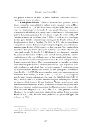 248
GERALDO J. A. COELHO DIAS
mas, porque acreditam na Bíblia, os judeus modernos continuam a observar
rigorosamente os seus preceitos.
2. A teologia do Sábado. O Sábado é a festa de Israel que marca a sacra-
lização semanal do tempo4
. Não tem nada de nefasto ou aziago, como na Meso-
potâmia, os dias 7, 14, 21, 28. O Sábado está em relação aos dias da semana como
Israel em relação aos povos do mundo. E como quando Deus criou o mundo já
pensava em Israel, o Sábado é tão antigo como o próprio mundo. Daí a construção
literária da narrativa genesíaca dos seis dias da criação. No sétimo (SÁBADO)
Deus descansou do seu trabalho criador. A Bíblia e a tradição esforçar-se-ão por
mostrar que o Sábado é uma instituição divina, um dia de culto a Deus. A Lei
litúrgico-ritual do Sinai, o Decálogo (Ex. 20,8; Dt. 5,12), não fará mais do que
consagrar este exemplo divino das origens feito preceito para o homem bíblico de
todos os tempos. Por isso, o Sábado comporta duas vertentes: Observância da Lei e
Recordação da Acção Divina, o Chamor = “Observa” e o Zakkor = “Recorda”, tal
como inculcam o Ex. 20,8 e o Dt. 5,12. O Sábado faz parte integrante e essencial
da Aliança de Deus com o Seu Povo. Todo o Israel, homens, mulheres, escravos
e animais devem observar o Sábado, como se fosse uma instituição de carácter
social para repouso dos trabalhos penosos do dia a dia. Mas, teologicamente, o
descanso ou gozo do Sábado (Oneg), enquanto ruptura no trabalho quotidiano,
serve sobretudo para afirmar a soberania universal de Deus, a igualdade onto-
lógica dos homens, a eleição de Israel no meio dos povos. A tradição sacerdotal
fez da observância do Sábado uma maneira do Povo participar na santidade de
Deus (Ex. 20,11; 31,12.17). Daí a excomunhão e morte dos transgressores com o
anátema do Karet = corte (Ex. 31,14-15; Nm. 15, 32.36; Ne. 13,15.22), enquanto
uma Berakah = benção será dada aos observantes (Is. 56,2; 56,4-6; Ez. 20,11-13).
Mas, a tradição sacerdotal, ao fazer a espiritualização e moralização do Sábado,
ultrapassou a lei do descanso físico do Código da Aliança e a do descanso social
da reforma deuteronomística. Por isso, a fidelidade absoluta a este preceito levou
não poucos judeus ao martírio nas guerras dos Macabeus contra os descenden-
tes de Alexandre Magno (1 Mac. 2,37s; 2 Mac. 6, 11; 15,1s), pelo que o valente
Matatias se viu obrigado a introduzir o princípio da legítima defesa, mesmo ao
Sábado (1 Mac. 2, 40s). Recordar a reacção israelita na guerra do Kippur com
os árabes em 1966!
4
“E Deus abençoou o sétimo dia e santificou-o” (Gén. 2,3). Abençoou-o com o semblante do
homem, pois o semblante do homem ao Sábado é diferente do semblante dos outros dias da semana”,
Berechit Rabbá, 80.
 
