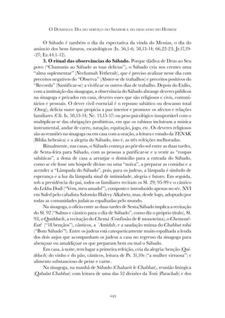 249
O DOMINGO: DIA DO SERVIÇO DO SENHOR E DO DESCANSO DO HOMEM
O Sábado é também o dia da expectativa da vinda do Messias, o dia do
anúncio dos bens futuros, escatológicos (Is. 56,1-6; 58,13-14; 66,22-23; Jr.17,19-
-27; Ez.44.1-12).
3. O ritual das observâncias do Sábado. Porque dádiva de Deus ao Seu
povo (“Chamarás ao Sábado as tuas delícias”), o Sábado cria nos crentes uma
“alma suplementar” (Nechamah Yetherah), que é preciso avalizar nesse dia com
preceitos negativos do “Observa” (Abster-se de trabalhos) e preceitos positivos do
“Recorda” (Santificar-se) a vivificar os outros dias de trabalho. Depois do Exílio,
com a instituição das sinagogas, a observância do Sábado abrange deveres públicos
na sinagoga e privados em casa, deveres esses que são religiosos e civis, comuni-
tários e pessoais. O dever civil essencial é o repouso sabático ou descanso total
(Oneg), delícia suave que propicia a paz interior e promove os afectos e relações
familiares (Cfr. Is. 58,13-14; Ne. 13,15-17) ou peso psicológico insuportável com o
multiplicar-se das obrigações proibitivas, em que os rabinos incluíram a música
instrumental, andar de carro, natação, equitação, jogo, etc. Os deveres religiosos
são as reuniões na sinagoga ou em casa com a oração, a leitura e estudo da TENAK
(Bíblia hebraica) e a alegria do Sábado, isto é, as três refeições melhoradas.
Ritualmente, nas casas, o Sábado começa ao pôr-do-sol entre as duas tardes,
de Sexta-feira para Sábado, com as pessoas a purificar-se e a vestir as “roupas
sabáticas”, a dona de casa a arranjar o domicílio para a entrada do Sábado,
como se ele fosse um hóspede divino ou uma “noiva”, a preparar as comidas e a
acender a “Lâmpada do Sábado”, pois, para os judeus, a lâmpada é símbolo de
esperança e a luz da lâmpada sinal de intimidade, alegria e futuro. Em seguida,
sob a presidência do pai, todos os familiares recitam os Sl. 29; 95-99 e o cântico
do Lekha Dodi (“Vem, meu amado!”), composto e introduzido apenas no séc. XVI
em Safed pelo cabalista Salomão Halevy Alkabetz, mas, desde logo, adoptado por
todas as comunidades judaicas espalhadas pelo mundo.
Na sinagoga, o ofício entre as duas tardes de Sexta/Sábado implica a recitação
do Sl. 92 (“Salmo e cântico para o dia de Sábado”, como diz o próprio título), Sl.
93, o Quidduch, a recitação do Chemá (Confissão de fé monoteísta), o Chemonê-
Esrê (“18 bençãos”), cânticos, a ´Amidah, e a saudação mútua do Chabbat tobá
(“Bom Sábado”!). Entre os judeus está catequeticamente muito espalhada a lenda
dos dois anjos que acompanham os judeus a casa no regresso da sinagoga para
abençoar ou amaldiçoar os que preparam bem ou mal o Sábado.
Em casa, à noite, tem lugar a primeira refeição, ceia da alegria: benção (Qui-
dduch) do vinho e do pão, cânticos, leitura de Pr. 31,10s (“a mulher virtuosa”) e
alimento substancioso de peixe e carne.
Na sinagoga, na manhã de Sábado (Chaharit le Chabbat), reunião litúrgica
(Qabalat Chabbat) com leitura de uma das 52 divisões da Torá (Parachah) e dos
 
