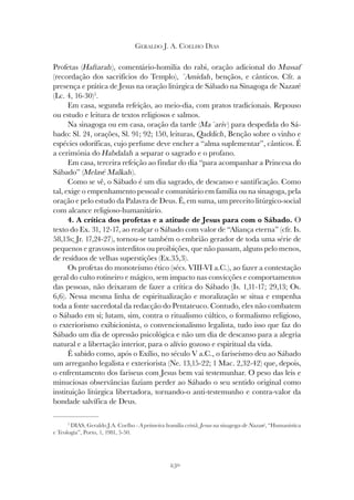 250
GERALDO J. A. COELHO DIAS
Profetas (Haftarah), comentário-homilia do rabi, oração adicional do Mussaf
(recordação dos sacrifícios do Templo), ´Amidah, bençãos, e cânticos. Cfr. a
presença e prática de Jesus na oração litúrgica de Sábado na Sinagoga de Nazaré
(Lc. 4, 16-30)5
.
Em casa, segunda refeição, ao meio-dia, com pratos tradicionais. Repouso
ou estudo e leitura de textos religiosos e salmos.
Na sinagoga ou em casa, oração da tarde (Ma´ariv) para despedida do Sá-
bado: Sl. 24, orações, Sl. 91; 92; 150, leituras, Qaddich, Benção sobre o vinho e
espécies odoríficas, cujo perfume deve encher a “alma suplementar”, cânticos. É
a cerimónia do Habdalah a separar o sagrado e o profano.
Em casa, terceira refeição ao findar do dia “para acompanhar a Princesa do
Sábado” (Melavé Malkah).
Como se vê, o Sábado é um dia sagrado, de descanso e santificação. Como
tal, exige o empenhamento pessoal e comunitário em família ou na sinagoga, pela
oração e pelo estudo da Palavra de Deus. É, em suma, um preceito litúrgico-social
com alcance religioso-humanitário.
4. A crítica dos profetas e a atitude de Jesus para com o Sábado. O
texto do Ex. 31, 12-17, ao realçar o Sábado com valor de “Aliança eterna” (cfr. Is.
58,13s; Jr. 17,24-27), tornou-se também o embrião gerador de toda uma série de
pequenos e gravosos interditos ou proibições, que não passam, alguns pelo menos,
de resíduos de velhas superstições (Ex.35,3).
Os profetas do monoteísmo ético (sécs. VIII-VI a.C.), ao fazer a contestação
geral do culto rotineiro e mágico, sem impacto nas convicções e comportamentos
das pessoas, não deixaram de fazer a crítica do Sábado (Is. 1,11-17; 29,13; Os.
6,6). Nessa mesma linha de espiritualização e moralização se situa e empenha
toda a fonte sacerdotal da redacção do Pentateuco. Contudo, eles não combatem
o Sábado em si; lutam, sim, contra o ritualismo cúltico, o formalismo religioso,
o exteriorismo exibicionista, o convencionalismo legalista, tudo isso que faz do
Sábado um dia de opressão psicológica e não um dia de descanso para a alegria
natural e a libertação interior, para o alívio gozoso e espiritual da vida.
É sabido como, após o Exílio, no século V a.C., o fariseísmo deu ao Sábado
um arreganho legalista e exteriorista (Ne. 13,15-22; 1 Mac. 2,32-42) que, depois,
o enfrentamento dos fariseus com Jesus bem vai testemunhar. O peso das leis e
minuciosas observâncias faziam perder ao Sábado o seu sentido original como
instituição litúrgica libertadora, tornando-o anti-testemunho e contra-valor da
bondade salvífica de Deus.
5
DIAS, Geraldo J.A. Coelho - A primeira homilia cristã. Jesus na sinagoga de Nazaré, “Humanística
e Teologia”, Porto, 1, 1981, 5-50.
 