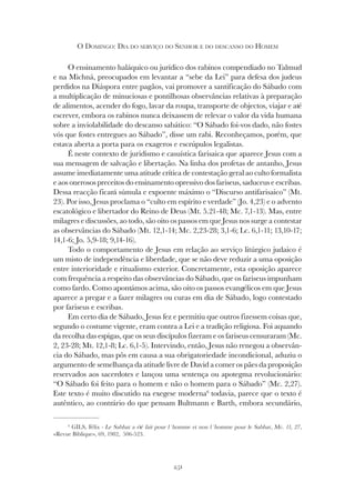 251
O DOMINGO: DIA DO SERVIÇO DO SENHOR E DO DESCANSO DO HOMEM
O ensinamento haláquico ou jurídico dos rabinos compendiado no Talmud
e na Michná, preocupados em levantar a “sebe da Lei” para defesa dos judeus
perdidos na Diáspora entre pagãos, vai promover a santificação do Sábado com
a multiplicação de minuciosas e pontilhosas observâncias relativas à preparação
de alimentos, acender do fogo, lavar da roupa, transporte de objectos, viajar e até
escrever, embora os rabinos nunca deixassem de relevar o valor da vida humana
sobre a inviolabilidade do descanso sabático: “O Sábado foi-vos dado, não fostes
vós que fostes entregues ao Sábado”, disse um rabi. Reconheçamos, porém, que
estava aberta a porta para os exageros e escrúpulos legalistas.
É neste contexto de juridismo e casuística farisaica que aparece Jesus com a
sua mensagem de salvação e libertação. Na linha dos profetas de antanho, Jesus
assume imediatamente uma atitude crítica de contestação geral ao culto formalista
e aos onerosos preceitos do ensinamento opressivo dos fariseus, saduceus e escribas.
Dessa reacção ficará súmula e expoente máximo o “Discurso antifarisaico” (Mt.
23). Por isso, Jesus proclama o “culto em espírito e verdade” (Jo. 4,23) e o advento
escatológico e libertador do Reino de Deus (Mt. 5.21-48; Mc. 7,1-13). Mas, entre
milagres e discussões, ao todo, são oito os passos em que Jesus nos surge a contestar
as observâncias do Sábado (Mt. 12,1-14; Mc. 2,23-28; 3,1-6; Lc. 6,1-11; 13,10-17;
14,1-6; Jo. 5,9-18; 9,14-16).
Todo o comportamento de Jesus em relação ao serviço litúrgico judaico é
um misto de independência e liberdade, que se não deve reduzir a uma oposição
entre interioridade e ritualismo exterior. Concretamente, esta oposição aparece
com frequência a respeito das observâncias do Sábado, que os fariseus impunham
como fardo. Como apontámos acima, são oito os passos evangélicos em que Jesus
aparece a pregar e a fazer milagres ou curas em dia de Sábado, logo contestado
por fariseus e escribas.
Em certo dia de Sábado, Jesus fez e permitiu que outros fizessem coisas que,
segundo o costume vigente, eram contra a Lei e a tradição religiosa. Foi aquando
da recolha das espigas, que os seus discípulos fizeram e os fariseus censuraram (Mc.
2, 23-28; Mt. 12,1-8; Lc. 6,1-5). Intervindo, então, Jesus não renegou a observân-
cia do Sábado, mas pôs em causa a sua obrigatoriedade incondicional, aduziu o
argumento de semelhança da atitude livre de David a comer os pães da proposição
reservados aos sacerdotes e lançou uma sentença ou apotegma revolucionário:
“O Sábado foi feito para o homem e não o homem para o Sábado” (Mc. 2,27).
Este texto é muito discutido na exegese moderna6
todavia, parece que o texto é
autêntico, ao contrário do que pensam Bultmann e Barth, embora secundário,
6
GILS, Félix - Le Sabbat a été fait pour l´homme et non l´homme pour le Sabbat, Mc. 11, 27,
«Revue Biblique», 69, 1982, 506-523.
 