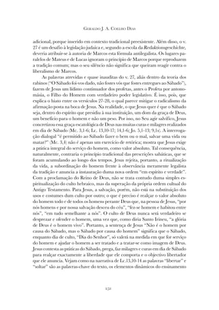252
GERALDO J. A. COELHO DIAS
adicional, porque inserido em contexto tradicional preexistente. Além disso, o v.
27 é um desafio à legislação judaica e, segundo a escola da Redaktionsgeschichte,
deveria atribuir-se à autoria de Marcos esta fórmula antilegalista. Os lugares pa-
ralelos de Mateus e de Lucas ignoram o princípio de Marcos porque reproduzem
a tradição comum; mas o seu silêncio não significa que queiram reagir contra o
liberalismo de Marcos.
As palavras atrevidas e quase inauditas do v. 27, aliás dentro da teoria dos
rabinos (“O Sábado foi-vos dado, não fostes vós que fostes entregues ao Sábado”),
fazem de Jesus um lídimo continuador dos profetas, antes o Profeta por antono-
másia, o Filho do Homem com verdadeiro poder legislativo. É isso, pois, que
explica o hiato entre os versículos 27-28, o qual parece mitigar o radicalismo da
afirmação posta na boca de Jesus. Na realidade, o que Jesus quer é que o Sábado
seja, dentro do espírito que presidiu à sua instituição, um dom da graça de Deus,
um benefício para o homem e não um peso. Por isso, no Seu agir salvífico, Jesus
concretizou essa graça escatológica de Deus nas muitas curas e milagres realizados
em dia de Sábado (Mc. 3,1-6; Lc. 13,10-17; 14,1-6; Jo. 5,1-13; 9,1s). A interroga-
ção dialogal “é permitido ao Sábado fazer o bem ou o mal, salvar uma vida ou
matar?” (Mc. 3,4) não é apenas um exercício de retórica; mostra que Jesus exige
a prática integral do serviço do homem, como valor absoluto. Tal consequência,
naturalmente, contraria o princípio tradicional das prescrições sabáticas, que se
foram acumulando ao longo dos tempos. Jesus rejeita, portanto, a ritualização
da vida, a subordinação do homem frente à observância meramente legalista
da tradição e anuncia a instauração duma nova ordem “em espírito e verdade”.
Com a proclamação do Reino de Deus, não se trata contudo duma simples es-
piritualização do culto hebraico, mas da superação da própria ordem cultual do
Antigo Testamento. Para Jesus, a salvação, porém, não está na substituição dos
usos e costumes dum culto por outro; o que é preciso é realçar o valor absoluto
do homem todo e de todos os homens perante Deus que, na pessoa de Jesus, “por
nós homens e por nossa salvação desceu do céu”, “fez-se homem e habitou entre
nós”, “em tudo semelhante a nós”. O culto de Deus nunca será verdadeiro se
desprezar e ofender o homem, uma vez que, como diria Santo Irineu, “a glória
de Deus é o homem vivo”. Portanto, a sentença de Jesus “Não é o homem por
causa do Sábado, mas o Sábado por causa do homem” significa que o Sábado,
enquanto dia de culto, “Dia do Senhor”, só valerá na medida em que for serviço
do homem e ajudar o homem a ser tratado e a tratar-se como imagem de Deus.
Jesus contesta as práticas do Sábado, prega, faz milagres e curas em dia de Sábado
para realçar exactamente a liberdade que ele comporta e o objectivo libertador
que ele anuncia. Vejam como na narrativa de Lc.13,10-14 as palavras “libertar” e
“soltar” são as palavras-chave do texto, os elementos dinâmicos do ensinamento
 
