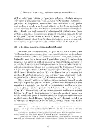 253
O DOMINGO: DIA DO SERVIÇO DO SENHOR E DO DESCANSO DO HOMEM
de Jesus. Aliás, quase diríamos que, para Jesus, o descanso sabático se coaduna
com qualquer trabalho em serviço de Deus, pois “o Pai trabalha e eu trabalho”
(Jo. 5,16-17). O cumprimento do descanso sabático é tanto mais perfeito quanto
mais nos levar a um alto grau de espiritualização na descoberta da vontade de
Deus e no serviço dos outros. Em discussão com os fariseus acerca das observân-
cias do Sábado, mas na plena consciência da sua condição divino-humana, Jesus
atribuiu-se dois títulos messiânicos que põem em evidência a sua acção de juiz
escatológico: “Filho do Homem” e “Senhor do Sábado” (Mt. 12, 1-6). Para Jesus,
o Sábado, enquanto dia de festa, é o dia da libertação do homem em nome de
Deus; por isso Ele pode agir em favor do homem mesmo em dia de Sábado.
III - O Domingo assume as coordenadas do Sábado
Foi através da via cultural judaico-cristã que a semana de sete dias entrou no
Ocidente, pois gregos e romanos não a conheciam. Certamente por isso, alguns
escritores romanos à volta do séc. I, entre eles o próprio Cícero, satirizavam o Sá-
bado judaico como invenção dum povo desprezível que, por meio duma instituição
religiosa, o que queria era justificar a sua atávica e incurável preguiça e furtar-se
ao trabalho. A semana de sete dias impor-se-á com o triunfo do Cristianismo que,
entretanto, substituirá o Sábado pelo Domingo como dia de descanso e “Dia do
Senhor”, mas aproveitando-se de toda a carga teológica do Sábado judaico. Signi-
ficativamente, foi no dia a seguir ao Sábado que Jesus ressuscitado apareceu aos
apóstolos (Jo. 20,26). Mais tarde, S. Paulo terá uma reunião litúrgica em Tróade
no primeiro dia da semana (Act. 20,7). O mesmo se diga em 1 Cor. 16,2.
Com o sucessivo afastar-se do culto do Templo e particularmente depois da
destruição de Jerusalém por Tito no ano 70, os cristãos sentiram necessidade de
organizar o seu próprio culto, baseado no acontecimento salvífico da Ressur-
reição de Jesus, ocorrida no primeiro dia da Semana judaica. Nasce, assim, o
DOMINGO, dies dominica (Ap.1,10), quando os romanos celebravam o dia do
Sol. Em fins do séc. I estava consumada por parte dos cristãos a ruptura com
o culto sabático dos judeus e aparecia a realidade litúrgica do culto dominical
cristão (Testemunhos da Didaqué7
, Epístola de Barnabé8
, Carta de Santo Inácio
de Antioquia aos Magnésios9
, Carta de Plínio, o Jovem, a Trajano cerca do ano
7
“Reunidos em cada Dia do Senhor, parti o pão e dai graças, depois de ter confessado os vossos
pecados, a fim de que o vosso sacrifício seja puro” (Didaqué
pecados, a fim de que o vosso sacrifício seja puro” (Didaqué
pecados, a fim de que o vosso sacrifício seja puro” ( , Cap. XIV. Escrito entre 70-110 da era
cristã).
8
“Portanto, nós guardamos o Oitavo dia para o celebrar. Nesse dia, Jesus ressuscitou dos mortos e,
tendo-se manifestado, subiu ao céu” (Epístola de Barnabé,
tendo-se manifestado, subiu ao céu” (Epístola de Barnabé,
tendo-se manifestado, subiu ao céu” ( Cap. XV. Escrito entre 70-120).
9
“Agora, pois, aqueles que se criaram na antiga ordem das coisas vieram para a novidade da
esperança, não guardando já o Sábado, mas vivendo segundo o Domingo, dia em que a nossa vida
 