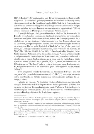 254
GERALDO J. A. COELHO DIAS
11410
, S. Justino11
). Só tardiamente e sem dúvida por causa da perda do sentido
religioso do Dia do Senhor é que a Igreja decretou a observância do Domingo como
dia de preceito cultual (IV Concílio de Latrão, 1215). Todavia, já Constantino em
321 decretara a observância rigorosa do domingo como dia de descanso, excepto
para os trabalhos agrícolas. Lentamente, mas sobretudo a partir do séc. VIII, os
cristãos aplicaram ao Domingo as prescrições do Sábado judaico.
A teologia litúrgica cristã, partindo do facto histórico da Ressurreição de
Jesus, foi preenchendo o Domingo de significado anamnésico e aproveitando os
elementos teológicos essenciais do Sábado judaico. O Domingo passou a ser o
dia litúrgico por excelência do cristianismo pois, pela Sua Ressurreição, através
da Eucaristia, Jesus prolonga-se na História com uma dimensão supra-histórica e
meta-temporal. Daí a reunião dominical, a “Ecclesia” ou “igreja” dos crentes que
repete, ao Domingo, o mandato eucarístico de Jesus: “Fazei isto em memória de
Mim” (Mt. 28,1; Act. 20,6-12; 1 Cor. 16,2). O Domingo é o Dia litúrgico cristão.
Santo Inácio de Antioquia, cerca do ano 107, escrevia: “Os que viviam segundo
a antiga ordem das coisas chegaram à nova esperança, não observando mais o
sábado, mas o Dia do Senhor, dia em que a nossa vida foi exaltada por Cristo
e pela sua morte” (Epistola ad Magnesios, IV,1). S. Justino, escrevendo cerca de
165, dizia que no “dia do sol” todos se reúnem no mesmo lugar. Por isso, no séc.
III, Orígenes comprazia-se em demonstrar que o Domingo era o novo e perfeito
Sábado12
.
Com um grande sentido da economia da História da Salvação, uma vez
que Jesus “não viera abolir mas completar a Lei” (Mt.5,17), os cristãos assumiam
outras coordenadas do Sábado judaico para enriquecimento teológico do Do-
mingo, a saber:
- Direito ao repouso. Na disciplina cristã, a obrigação do descanso pela
cessação do trabalho semanal adquiriu forma de luta pela defesa e alforria dos
escravos; por isso um dos mandamentos da Igreja é “abster-se de trabalhos servis
aos Domingos e Festas de guarda”. São dias de descanso e a sociedade ocidental
aceitou o Domingo dia como dia de direito ao repouso.
amanheceu”. E ainda: “No dia do Senhor, juntai-vos para a fracção do pão e a Eucaristia, depois de
terdes confessado os vossos pecados para que o vosso sacrifício seja puro”, Epístola aos Magnésios ,IX.
Escrita cerca de 80-90).
10
“Afirmavam que toda a sua falta ou erro consistia em reunirem-se habitualmente num dia fixo,
antes da aurora, para cantarem em comum um cântico a Cristo como a um deus” (Epístola X, 96. Escrita
cerca de 112).
11
“O Domingo é o primeiro dia em que todos celebramos a nossa assembleia comum, porque é o
primeiro dia em que Deus , tendo realizado uma mudança na obscuridade e na matéria, fez o mundo. E
Jesus Cristo, nosso salvador foi nesse mesmo dia que ressuscitou dentre os mortos” (I Apologia,
Jesus Cristo, nosso salvador foi nesse mesmo dia que ressuscitou dentre os mortos” (I Apologia,
Jesus Cristo, nosso salvador foi nesse mesmo dia que ressuscitou dentre os mortos” ( LXVII.
Escrita cerca de 150).
12
ORÍGENES - Comentário ao Salmo 91 , “PL”, 23, 1169.
 