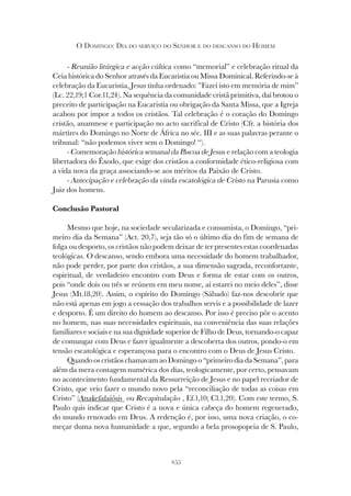 255
O DOMINGO: DIA DO SERVIÇO DO SENHOR E DO DESCANSO DO HOMEM
- Reunião litúrgica e acção cúltica como “memorial” e celebração ritual da
Ceia histórica do Senhor através da Eucaristia ou Missa Dominical. Referindo-se à
celebração da Eucaristia, Jesus tinha ordenado: ”Fazei isto em memória de mim”
(Lc. 22,19;1 Cor.11,24). Na sequência da comunidade cristã primitiva, daí brotou o
preceito de participação na Eucaristia ou obrigação da Santa Missa, que a Igreja
acabou por impor a todos os cristãos. Tal celebração é o coração do Domingo
cristão, anamnese e participação no acto sacrifical de Cristo (Cfr. a história dos
mártires do Domingo no Norte de África no séc. III e as suas palavras perante o
tribunal: “não podemos viver sem o Domingo! “).
- Comemoração histórica semanal da Páscoa de Jesus e relação com a teologia
libertadora do Êxodo, que exige dos cristãos a conformidade ético-religiosa com
a vida nova da graça associando-se aos méritos da Paixão de Cristo.
- Antecipação e celebração da vinda escatológica de Cristo na Parusia como
Juiz dos homens.
Conclusão Pastoral
Mesmo que hoje, na sociedade secularizada e consumista, o Domingo, “pri-
meiro dia da Semana” (Act. 20,7), seja tão só o último dia do fim de semana de
folga ou desporto, os cristãos não podem deixar de ter presentes estas coordenadas
teológicas. O descanso, sendo embora uma necessidade do homem trabalhador,
não pode perder, por parte dos cristãos, a sua dimensão sagrada, reconfortante,
espiritual, de verdadeiro encontro com Deus e forma de estar com os outros,
pois “onde dois ou três se reúnem em meu nome, aí estarei no meio deles”, disse
Jesus (Mt.18,20). Assim, o espírito do Domingo (Sábado) faz-nos descobrir que
não está apenas em jogo a cessação dos trabalhos servis e a possibilidade de lazer
e desporto. É um direito do homem ao descanso. Por isso é preciso pôr o acento
no homem, nas suas necessidades espirituais, na conveniência das suas relações
familiares e sociais e na sua dignidade superior de Filho de Deus, tornando-o capaz
de comungar com Deus e fazer igualmente a descoberta dos outros, pondo-o em
tensão escatológica e esperançosa para o encontro com o Deus de Jesus Cristo.
Quando os cristãos chamavam ao Domingo o “primeiro dia da Semana”, para
além da mera contagem numérica dos dias, teologicamente, por certo, pensavam
no acontecimento fundamental da Ressurreição de Jesus e no papel recriador de
Cristo, que veio fazer o mundo novo pela “reconciliação de todas as coisas em
Cristo” (Anakefalaiôsis ou Recapitulação , Ef.1,10; Cl.1,20). Com este termo, S.
Paulo quis indicar que Cristo é a nova e única cabeça do homem regenerado,
do mundo renovado em Deus. A redenção é, por isso, uma nova criação, o co-
meçar duma nova humanidade a que, segundo a bela prosopopeia de S. Paulo,
 