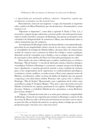 257
O DOMINGO: DIA DO SERVIÇO DO SENHOR E DO DESCANSO DO HOMEM
13
“Nos itaque hoc quod de Sabbato scriptum est, spiritaliter accipimus, spiritaliter tenemus.
Sabbatum enim requies dicitur. Verum autem Sabbatum ipsum redemptorem nostrum Jesum Christum
Dominum habemus» , Epistolarum Liber XIII, 1, “PL”, 77, 1253-1255.
e é aproveitado por associações políticas, culturais e desportivas, aquelas que
actualmente comandam esse dia social de lazer.
Pastoralmente, temos de nos inquietar e reagir, não bastando os inquéritos
sobre a prática da Missa Dominical, que são desastrosos e desanimadores, como
estamos a ver.
“Oportune et importune”, como dizia o apóstolo S. Paulo (2 Tim. 4,2), é
necessário e urgente pregar, admoestar, censurar, pedir com muita paciência por
todos os modos, fazendo a catequese do Domingo, não apenas acentuando a nota
eclesiástica da obrigatoriedade de assistência à Missa, mas defendendo todos os
valores humanistas que ele comporta.
A revitalização do Domingo cristão, tão dessacralizado, a sua espiritualização,
para além da sua singularidade crística, tem de ter em conta, como vimos, todas
as virtualidades da teologia do Sábado bíblico: descanso físico de relaxamento,
ocasião de contacto com a natureza na defesa da ecologia e contra a poluição,
dimensão social de comunhão com a família e com os amigos, alcance religioso
de associação à obra salvífica de Deus em Cristo pela participação no culto.
Deste modo, tal como o Sábado para os judeus, também para os cristãos o
Domingo, “Dia do Senhor”, é um dia de dimensão cósmica, histórica, litúrgica,
escatológica. Celebrar o Domingo é, certamente, cumprir um preceito da Igreja,
mas é, igualmente, a maneira pessoal de assumir a nossa condição de criaturas
para, à luz compensadora da fé, superarmos os condicionalismos psicológicos,
económicos, sociais e políticos, reconhecermos a Deus como supremo motor da
História, acreditarmos, enfim, na força da dádiva do Espírito que nos garante
a esperança certa dum futuro melhor. Portanto, vale a pena viver e celebrar o
Domingo, “Dia do Senhor” Ressuscitado, com o optimismo da fé cristã, como
aconselhava o papa S. Gregório Magno: “Nós, pois, o que está escrito acerca do
Sábado recebemo-lo em espírito, praticámo-lo em espírito. O Sábado significa
descanso. Todavia, o verdadeiro Sábado já nós o possuímos, o nosso Redentor,
Jesus Cristo, Senhor”13
.
A Igreja e o Estado deveriam dar-se as mãos para valorizar a singularidade
do Domingo. Temos de nos empenhar por restituir ao Domingo o carácter de dia
do serviço de Deus no culto e de descanso do homem no encontro com os outros,
no gozo da vida, na fruição da natureza, no apreço duma ecologia que nos abre
perspectivas para “um novo céu e uma nova terra”.
 