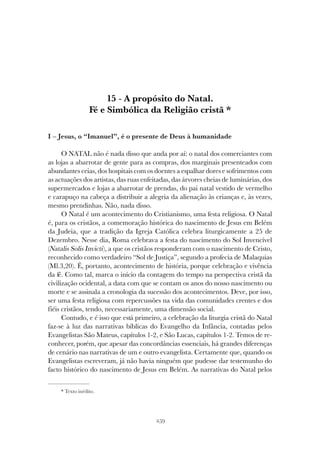 259
A PROPÓSITO DO NATAL. FÉ E SIMBÓLICA DA RELIGIÃO CRISTÃ
15 - A propósito do Natal.
Fé e Simbólica da Religião cristã *
I – Jesus, o “Imanuel”, é o presente de Deus à humanidade
O NATAL não é nada disso que anda por aí: o natal dos comerciantes com
as lojas a abarrotar de gente para as compras, dos marginais presenteados com
abundantes ceias, dos hospitais com os doentes a espalhar dores e sofrimentos com
as actuações dos artistas, das ruas enfeitadas, das árvores cheias de luminárias, dos
supermercados e lojas a abarrotar de prendas, do pai natal vestido de vermelho
e carapuço na cabeça a distribuir a alegria da alienação às crianças e, às vezes,
mesmo prendinhas. Não, nada disso.
O Natal é um acontecimento do Cristianismo, uma festa religiosa. O Natal
é, para os cristãos, a comemoração histórica do nascimento de Jesus em Belém
da Judeia, que a tradição da Igreja Católica celebra liturgicamente a 25 de
Dezembro. Nesse dia, Roma celebrava a festa do nascimento do Sol Invencível
(Natalis Solis Invicti), a que os cristãos responderam com o nascimento de Cristo,
reconhecido como verdadeiro “Sol de Justiça”, segundo a profecia de Malaquias
(Ml.3,20). É, portanto, acontecimento de história, porque celebração e vivência
da fé. Como tal, marca o início da contagem do tempo na perspectiva cristã da
civilização ocidental, a data com que se contam os anos do nosso nascimento ou
morte e se assinala a cronologia da sucessão dos acontecimentos. Deve, por isso,
ser uma festa religiosa com repercussões na vida das comunidades crentes e dos
fiéis cristãos, tendo, necessariamente, uma dimensão social.
Contudo, e é isso que está primeiro, a celebração da liturgia cristã do Natal
faz-se à luz das narrativas bíblicas do Evangelho da Infância, contadas pelos
Evangelistas São Mateus, capítulos 1-2, e São Lucas, capítulos 1-2. Temos de re-
conhecer, porém, que apesar das concordâncias essenciais, há grandes diferenças
de cenário nas narrativas de um e outro evangelista. Certamente que, quando os
Evangelistas escreveram, já não havia ninguém que pudesse dar testemunho do
facto histórico do nascimento de Jesus em Belém. As narrativas do Natal pelos
* Texto inédito.
 
