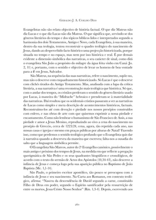 260
GERALDO J. A. COELHO DIAS
Evangelistas não são relato objectivo de história factual. O que diz Mateus não
diz Lucas e o que diz Lucas não diz Mateus. O que significa que, servindo-se dos
géneros literários do tempo e dos tópicos bíblicos lidos e interpretados segundo a
harmonia dos dois Testamentos, Antigo e Novo, cada Evangelista, à sua maneira,
dentro da sua teologia, tentou reconstruir o quadro teológico do nascimento de
Jesus, dando ao despercebido facto histórico uma projecção historicizada, porque
situada no tempo e no espaço, mas nem por isso histórica e real. É por demais
evidente a dimensão simbólica das narrativas, o seu carácter de sinal, como dirá
o evangelista São João a propósito do milagre da água feita vinho em Caná (Jo.
2, 11) e, portanto, com o sentido e objectivo de levar os homens de boa vontade
para a fé em Jesus, Salvador.
São Mateus, na sequência das suas narrativas, refere o nascimento, supõe-no,
mas não o descreve com enquadramento historicizado. Só Lucas é que o descreve
com clichés tirados do Antigo Testamento. Mas, analisada com a lupa da crítica
literária, a sua narrativa é uma reconstrução mais teológica que histórica. Só que,
com o andar dos tempos, os cristãos perderam o sentido do género literário usado
por Lucas, à maneira do “Midrache” hebraico e prenderam-se à materialidade
das narrativas. Daí resultou que os ocidentais cristãos passaram a ver as narrativas
de Lucas como simples e mera descrição de acontecimentos históricos, factuais.
Reconstruímo-los até com devoção e piedade nos nossos presépios construídos
com enlevo, e nas obras de arte com que quisemos exprimir a nossa piedade e
encantamento. Como não lembrar o humanismo de São Francisco de Assis, a sua
piedade e amor a Jesus Menino, reproduzindo ao vivo a cena do nascimento no
presépio de Greccio, cerca de 1223/24, cena, agora, tão repetida cada ano, nas
nossas casas e igrejas e mesmo em praças públicas por alturas de Natal? Fazendo
isso, como que perdemos o sentido teológico profundo que o Evangelista quis dar
à narrativa quando a descreveu da maneira que escreveu; falta-nos a ousadia do
salto que a linguagem simbólica permite.
O Evangelista São Marcos, autor do 2º Evangelho canónico, possivelmente o
mais antigo e próximo dos tempos de Jesus, na medida em que reflecte a pregação
querigmática de São Pedro e os seus quadrantes biográficos e cronológicos, de
acordo com o texto do sermão de Actos dos Apóstolos (10,34-43), não descreve a
infância de Jesus e começa logo pela sua aparição pública no Baptismo de João
Baptista (Mc. 1,1-14).
São Paulo, o primeiro escritor apostólico, tão pouco se preocupou com a
infância de Jesus e seu nascimento. Na Carta aos Romanos, em contexto teoló-
gico, afirma: “Nasceu da descendência de David segundo a carne, constituído
Filho de Deus em poder, segundo o Espírito santificador pela ressurreição de
entre os mortos, Jesus Cristo Nosso Senhor” (Rm. 1,3-4). Depois, escrevendo aos
 