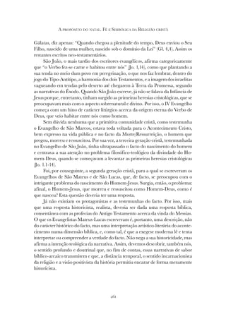 261
A PROPÓSITO DO NATAL. FÉ E SIMBÓLICA DA RELIGIÃO CRISTÃ
Gálatas, diz apenas: “Quando chegou a plenitude do tempo, Deus enviou o Seu
Filho, nascido de uma mulher, nascido sob o domínio da Lei” (Gl. 4,4). Assim os
restantes escritos neo-testamentários.
São João, o mais tardio dos escritores evangélicos, afirma categoricamente
que “o Verbo fez-se carne e habitou entre nós” (Jo. 1,14), como que plantando a
sua tenda no meio dum povo em peregrinação, o que nos faz lembrar, dentro do
jogo do Tipo-Antítipo, a harmonia dos dois Testamentos, e a imagem dos israelitas
vagueando em tendas pelo deserto até chegarem à Terra da Promessa, segundo
as narrativas do Êxodo. Quando São João escreve, já não se falava da Infância de
Jesus porque, entretanto, tinham surgido as primeiras heresias cristológicas, que se
preocupavam mais com o aspecto sobrenatural e divino. Por isso, o IV Evangelho
começa com um hino de carácter litúrgico acerca da origem eterna do Verbo de
Deus, que veio habitar entre nós como homem.
Sem dúvida nenhuma que a primitiva comunidade cristã, como testemunha
o Evangelho de São Marcos, estava toda voltada para o Acontecimento Cristo,
bem expresso na vida pública e no facto da Morte/Ressurreição, o homem que
pregou, morreu e ressuscitou. Por sua vez, a terceira geração cristã, testemunhada
no Evangelho de São João, tinha ultrapassado o facto do nascimento do homem
e centrava a sua atenção no problema filosófico-teológico da divindade do Ho-
mem-Deus, quando se começavam a levantar as primeiras heresias cristológicas
(Jo. 1.1-14).
Foi, por conseguinte, a segunda geração cristã, para a qual se escreveram os
Evangelhos de São Mateus e de São Lucas, que, de facto, se preocupou com o
intrigante problema do nascimento do Homem-Jesus. Surgia, então, o problema:
afinal, o Homem-Jesus, que morreu e ressuscitou como Homem-Deus, como é
que nasceu? Esta questão deveria ter uma resposta.
Já não existiam os protagonistas e as testemunhas do facto. Por isso, mais
que uma resposta historicista, realista, deveria ser dada uma resposta bíblica,
consentânea com as profecias do Antigo Testamento acerca da vinda do Messias.
O que os Evangelistas Mateus-Lucas escreveram é, portanto, uma descrição, não
do carácter histórico do facto, mas uma interpretação artístico-literária do aconte-
cimento numa dimensão bíblica, e, como tal, é que a exegese moderna lê e tenta
interpretar ou compreender a verdade do facto. Não nega a sua historicidade, mas
afirma a intenção teológica da narrativa. Assim, devemos descobrir, também nós,
o sentido profundo e doutrinal que, no fim de contas, essas narrativas de sabor
bíblico-arcaico transmitem e que, a distância temporal, o sentido incarnacionista
da religião e a visão positivista da história permitiu encarar de forma meramente
historicista.
 