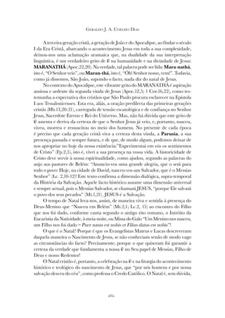 262
GERALDO J. A. COELHO DIAS
A terceira geração cristã, a geração de João e do Apocalipse, ao findar o século
I da Era Cristã, abarcando o acontecimento Jesus em toda a sua complexidade,
deixou-nos uma aclamação aramaica que, na dualidade da sua interpretação
linguística, é um verdadeiro grito de fé na humanidade e na divindade de Jesus:
MARANATHÁ (Apoc.22,20). Na verdade, tal palavra pode ser lida: Mara-nathá,
isto é, “O Senhor veio”, ou Maran-thá, isto é, “Óh! Senhor nosso, vem!”. Todavia,
como já dissemos, São João, supondo o facto, nada diz do natal de Jesus.
No contexto do Apocalipse, este vibrante grito do MARANATHÁ é aspiração
ansiosa e ardente da segunda vinda de Jesus (Apoc.12,5; 1 Cor.16,22), como tes-
temunha a expectativa dos cristãos que São Paulo procura esclarecer na Epístola
I aos Tessalonicenses. Esta era, aliás, a oração predilecta das primeiras gerações
cristãs (Hb.13,20-21), carregada de tensão escatológica e de confiança no Senhor
Jesus, Sacerdote Eterno e Rei do Universo. Mas, não há dúvida que este grito de
fé assenta e deriva da certeza de que o Senhor Jesus já veio, e, portanto, nasceu,
viveu, morreu e ressuscitou no meio dos homens. No presente de cada época
é preciso que cada geração cristã viva a certeza desta vinda, a Parusia, a sua
presença passada e sempre futura, e de que, de modo algum, podemos deixar de
nos apropriar no hoje da nossa existência:”Experimentai em vós os sentimentos
de Cristo” (Fp.2,5), isto é, vivei a sua presença na vossa vida. A historicidade de
Cristo deve servir à nossa espiritualidade, como ajudou, segundo as palavras do
anjo aos pastores de Belém: “Anuncio-vos uma grande alegria, que o será para
todo o povo: Hoje, na cidade de David, nasceu-vos um Salvador, que é o Messias
Senhor” (Lc. 2,10-12)! Este texto confirma a dimensão dialógica, supra-temporal
da História da Salvação. Aquele facto histórico assume uma dimensão universal
e sempre actual, pois o Messias Salvador, se chamará JESUS, “porque Ele salvará
o povo dos seus pecados” (Mt.1,21). JESUS é a Salvação.
O tempo de Natal leva-nos, assim, de maneira viva e sentida à presença do
Deus-Menino que “Nasceu em Belém” (Mt.2,1; Lc.2, 15) ao encontro do Filho
que nos foi dado, conforme canta segundo o antigo rito romano, o Intróito da
Eucaristia da Natividade, à meia-noite, ou Missa do Galo “Um Menino nos nasceu,
um Filho nos foi dado = Puer natus est nobis et Filius datus est nobis”!
O que é o Natal? Porque é que os Evangelistas Mateus e Lucas descreveram
daquela maneira o Nascimento de Jesus, se não conheciam senão de modo vago
as circunstâncias do facto? Precisamente, porque o que quiseram foi garantir a
certeza da verdade que fundamenta a nossa fé no Seu papel de Messias, Filho de
Deus e nosso Redentor!
O Natal cristão é, portanto, a celebração na fé e na liturgia do acontecimento
histórico e teológico do nascimento de Jesus, que “por nós homens e por nossa
salvação desceu do céu”, como professa o Credo Católico. O Natal é, sem dúvida,
 