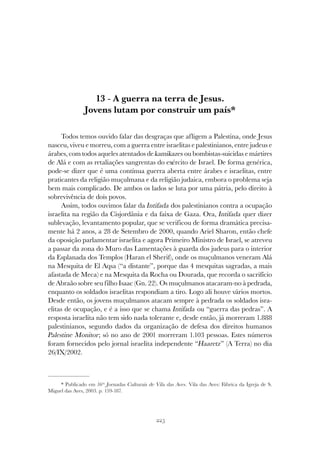 225
A GUERRA NA TERRA DE JESUS
13 - A guerra na terra de Jesus.
Jovens lutam por construir um país*
Todos temos ouvido falar das desgraças que afligem a Palestina, onde Jesus
nasceu, viveu e morreu, com a guerra entre israelitas e palestinianos, entre judeus e
árabes, com todos aqueles atentados de kamikazes ou bombistas-suicidas e mártires
de Alá e com as retaliações sangrentas do exército de Israel. De forma genérica,
pode-se dizer que é uma contínua guerra aberta entre árabes e israelitas, entre
praticantes da religião muçulmana e da religião judaica, embora o problema seja
bem mais complicado. De ambos os lados se luta por uma pátria, pelo direito à
sobrevivência de dois povos.
Assim, todos ouvimos falar da Intifada dos palestinianos contra a ocupação
israelita na região da Cisjordânia e da faixa de Gaza. Ora, Intifada quer dizer
sublevação, levantamento popular, que se verificou de forma dramática precisa-
mente há 2 anos, a 28 de Setembro de 2000, quando Ariel Sharon, então chefe
da oposição parlamentar israelita e agora Primeiro Ministro de Israel, se atreveu
a passar da zona do Muro das Lamentações à guarda dos judeus para o interior
da Esplanada dos Templos (Haran el Sherif), onde os muçulmanos veneram Alá
na Mesquita de El Aqsa (“a distante”, porque das 4 mesquitas sagradas, a mais
afastada de Meca) e na Mesquita da Rocha ou Dourada, que recorda o sacrifício
de Abraão sobre seu filho Isaac (Gn. 22). Os muçulmanos atacaram-no à pedrada,
enquanto os soldados israelitas respondiam a tiro. Logo ali houve vários mortos.
Desde então, os jovens muçulmanos atacam sempre à pedrada os soldados isra-
elitas de ocupação, e é a isso que se chama Intifada ou “guerra das pedras”. A
resposta israelita não tem sido nada tolerante e, desde então, já morreram 1.888
palestinianos, segundo dados da organização de defesa dos direitos humanos
Palestine Monitor; só no ano de 2001 morreram 1.103 pessoas. Estes números
foram fornecidos pelo jornal israelita independente “Haaretz” (A Terra) no dia
26/IX/2002.
* Publicado em 16as
Jornadas Culturais de Vila das Aves. Vila das Aves: Fábrica da Igreja de S.
Miguel das Aves, 2003. p. 159-187.
 