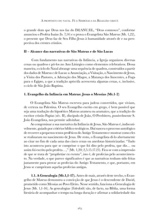 263
A PROPÓSITO DO NATAL. FÉ E SIMBÓLICA DA RELIGIÃO CRISTÃ
o grande dom que Deus nos faz do IM/ANU/EL, “Deus connosco”, conforme
anunciou o Profeta Isaías (Is. 7,14) e o prova o Evangelista São Mateus (Mt. 1,22),
o presente que Deus faz de Seu Filho Jesus à humanidade através de e na pers-
pectiva dos crentes cristãos.
II – Alcance das narrativas de São Mateus e de São Lucas
Com fundamento nas narrativas da Infância, a Igreja organizou diversas
cenas ou quadros e pô-los no Ano Litúrgico como elementos celebrativos. Dessa
maneira, o ciclo do Natal abrange uma sequência de quadros, construídos a partir
dos dados de Mateus e de Lucas: a Anunciação, a Visitação, o Nascimento de Jesus,
a Visita dos Pastores, a Adoração dos Magos, a Matança dos Inocentes, a Fuga
para o Egipto, a que a tradição apócrifa acrescenta algumas cenas, e, inclusive,
o ciclo de São João Baptista.
1. Evangelho da Infância em Mateus: Jesus o Messias (Mt.1-2)
O Evangelista São Mateus escreveu para judeus convertidos, que viviam,
de certeza na Palestina. O seu Evangelho escrito em grego, é bem possível que
seja uma tradução do hipotético Mateus arameu ou aramaico, que a tradição do
escritor cristão Papias (séc. II), discípulo de João, O Presbítero, possivelmente S.
João Evangelista, nos permite adivinhar.
Ao congeminar a sua narrativa da Infância de Jesus, São Mateus é, indiscuti-
velmente, guiado por critérios bíblico-teológicos. Daí nasceu o processo antológico
de recorrer a pequenos textos proféticos do Antigo Testamento e mostrar como eles
se realizaram no nascimento de Jesus. De resto, o Evangelista di-lo abertamente
ao citar no fim de cada uma das cinco cenas ou anedotas historicizadas: “Tudo
isto aconteceu para que se cumprisse o que foi dito pelo profeta, que diz… ou
assim foi escrito pelo profeta…,” (Mt. 1,20; 2,5.15.17.23). Fica-se com a impressão
de que se trata de “prophetiae ex eventu”, isto é, de profecias pelo acontecimen-
to. Na verdade, o que parece significativo é que as narrativas tenham sido feitas
justamente para provar as profecias do Antigo Testamento, e que, portanto, em
Jesus se cumpriram aquelas profecias antigas.
1.1. A Genealogia (Mt.1,1-17). Antes de mais, através deste trecho, o Evan-
gelho de Mateus demonstra a convicção de que Jesus é o descendente de David,
prometido como Messias ao Povo Eleito. Nesse sentido, funciona a Genealogia de
Jesus (Mt. 1,1-16). As genealogias (Toledoth) são, de facto, na Bíblia, uma forma
literária de acompanhar o tempo na longa duração e afirmar a solidariedade das
 