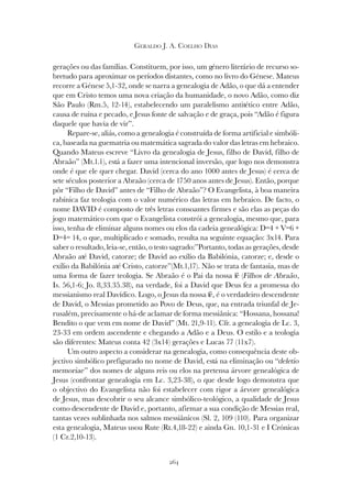 264
GERALDO J. A. COELHO DIAS
gerações ou das famílias. Constituem, por isso, um género literário de recurso so-
bretudo para aproximar os períodos distantes, como no livro do Génese. Mateus
recorre a Génese 5,1-32, onde se narra a genealogia de Adão, o que dá a entender
que em Cristo temos uma nova criação da humanidade, o novo Adão, como diz
São Paulo (Rm.5, 12-14), estabelecendo um paralelismo antitético entre Adão,
causa de ruína e pecado, e Jesus fonte de salvação e de graça, pois “Adão é figura
daquele que havia de vir”.
Repare-se, aliás, como a genealogia é construída de forma artificial e simbóli-
ca, baseada na guematria ou matemática sagrada do valor das letras em hebraico.
Quando Mateus escreve “Livro da genealogia de Jesus, filho de David, filho de
Abraão” (Mt.1.1), está a fazer uma intencional inversão, que logo nos demonstra
onde é que ele quer chegar. David (cerca do ano 1000 antes de Jesus) é cerca de
sete séculos posterior a Abraão (cerca de 1750 anos antes de Jesus). Então, porque
pôr “Filho de David” antes de “Filho de Abraão”? O Evangelista, à boa maneira
rabínica faz teologia com o valor numérico das letras em hebraico. De facto, o
nome DAVID é composto de três letras consoantes firmes e são elas as peças do
jogo matemático com que o Evangelista constrói a genealogia, mesmo que, para
isso, tenha de eliminar alguns nomes ou elos da cadeia genealógica: D=4 + V=6 +
D=4= 14, o que, multiplicado e somado, resulta na seguinte equação: 3x14. Para
saber o resultado, leia-se, então, o testo sagrado:”Portanto, todas as gerações, desde
Abraão até David, catorze; de David ao exílio da Babilónia, catorze; e, desde o
exílio da Babilónia até Cristo, catorze”(Mt.1,17). Não se trata de fantasia, mas de
uma forma de fazer teologia. Se Abraão é o Pai da nossa fé (Filhos de Abraão,
Is. 56,1-6; Jo. 8,33.35.38), na verdade, foi a David que Deus fez a promessa do
messianismo real Davídico. Logo, o Jesus da nossa fé, é o verdadeiro descendente
de David, o Messias prometido ao Povo de Deus, que, na entrada triunfal de Je-
rusalém, precisamente o há-de aclamar de forma messiânica: “Hossana, hossana!
Bendito o que vem em nome de David” (Mt. 21,9-11). Cfr. a genealogia de Lc. 3,
23-33 em ordem ascendente e chegando a Adão e a Deus. O estilo e a teologia
são diferentes: Mateus conta 42 (3x14) gerações e Lucas 77 (11x7).
Um outro aspecto a considerar na genealogia, como consequência deste ob-
jectivo simbólico prefigurado no nome de David, está na eliminação ou “deletio
memoriae” dos nomes de alguns reis ou elos na pretensa árvore genealógica de
Jesus (confrontar genealogia em Lc. 3,23-38), o que desde logo demonstra que
o objectivo do Evangelista não foi estabelecer com rigor a árvore genealógica
de Jesus, mas descobrir o seu alcance simbólico-teológico, a qualidade de Jesus
como descendente de David e, portanto, afirmar a sua condição de Messias real,
tantas vezes sublinhada nos salmos messiânicos (Sl. 2, 109 (110). Para organizar
esta genealogia, Mateus usou Rute (Rt.4,18-22) e ainda Gn. 10,1-31 e I Crónicas
(1 Cr.2,10-13).
 