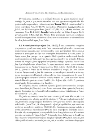 265
A PROPÓSITO DO NATAL. FÉ E SIMBÓLICA DA RELIGIÃO CRISTÃ
Deveria ainda sublinhar-se a inserção do nome de quatro mulheres na ge-
nealogia de Jesus, o que parece estranho, mas tem igualmente significado. São
quatro mulheres pecadoras e três estrangeiras: Tamar (Mt.1,3) cometeu adultério
com o sogro Judá (Gn. 38, 24-30 e o pecado de Onanismo); Raab, moabita de
Jericó, que de Salmon gerou Booz (Jos.6,22-25; Hb. 11,31) e Rute, moabita, que
casou com Booz (Rt.4,18-22); Betsabé, hitita, mulher de Urias, de quem David
gerou Salomão (2 Sm.12,24-25). Através desta genealogia supera-se o exclusivo
masculinismo geracional hebraico e afirma-se o ecumenismo e a universalidade
da salvação messiânica por Jesus Cristo.
1.2. A aparição do Anjo a José (Mt.1,18-25). É uma cena curiosa e singular,
porquanto as grandes mensagens de Deus costumam dirigir-se directamente aos
intervenientes na acção, que, por meio deles, Deus quer realizar. Em Mateus, a
aparição e mensagem do anjo não se dirigem directamente a Maria, como faz
Lucas, mas a José, porque, na perspectiva bíblico-judaica, os direitos de família
são transmitidos por linha paterna. José, que não interfere na gestação de Jesus,
assume em relação a Jesus o papel de pai putativo ou legal e, por essa razão, é que
José é privilegiado com a hierofania do anjo, mesmo em sonho, como acontece
frequentemente no Antigo Testamento (Gn. 20,3; Jz.7,13; 1Rs.3,5-14; 2 Sm.7,1;
Dn. 2,1); essa é a forma de na Bíblia se estabelecer a relação de Deus com os
homens. Dessa maneira, José foi como que preparado para assumir o aparente-
mente incompreensível lugar de colaborador de Deus no nascimento de Jesus. É
por ele que Jesus adquire o direito e o título de filho de David, nasce em Belém
terra de David, e pertence como David à tribo de Judá (Gn, 49,10). É, portanto,
a justificação do messianismo real davídico.
O Evangelista mostra conhecer a prática judaica do casamento, em que,
antes da coabitação (Nisuyim), cerca de um ano antes, há os esponsais (Erusyim),
a partir dos quais o noivo é considerado marido ou esposo. Daí afirmar-se “antes
de coabitarem” (Mt.1,18).
São José é apresentado como dando-se conta da gravidez de Maria e, de certa
maneira, parecendo admitir que ali há mistério. O “não querendo denunciá-la”,
v.19, representa a sua percepção do mistério e leva, por esse motivo, o Evangelista
a declará-lo “justo”(Mt.1,19, ultrapassando a justiça legal bíblica, que mandava
apedrejar as mulheres adúlteras (Dt.22,20-21). Exactamente, porque admite e
aceita a intervenção misteriosa de Deus no caso, é que José é chamado “justo”.
Todavia, não se compreende bem aquela hipótese de repúdio secreto. Como quer
que seja, a aparição do “Anjo de Javé”, designação típica da linguagem do AT, que
não é mais que um circunlóquio para designar o próprio Deus, teve, portanto, um
efeito pacificador da consciência justa de José, e o sonho, também na linguagem
 