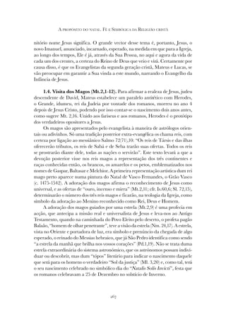267
A PROPÓSITO DO NATAL. FÉ E SIMBÓLICA DA RELIGIÃO CRISTÃ
nitório nome Jesus significa. O grande vector desse tema é, portanto, Jesus, o
novo Imanuel, anunciado, incarnado, esperado, na medida em que para a Igreja,
ao longo dos tempos, Ele é já, através da Sua Pessoa, no aqui e agora da vida de
cada um dos crentes, a certeza do Reino de Deus que veio e virá. Certamente por
causa disso, é que os Evangelistas da segunda geração cristã, Mateus e Lucas, se
vão preocupar em garantir a Sua vinda a este mundo, narrando o Evangelho da
Infância de Jesus.
1.4. Visita dos Magos (Mt.2,1-12). Para afirmar a realeza de Jesus, judeu
descendente de David, Mateus estabelece um paralelo antitético com Herodes,
o Grande, idumeu, rei da Judeia por vontade dos romanos, morreu no ano 4
depois de Jesus Cristo, podendo por isso contar-se o nascimento dois anos antes,
como sugere Mt. 2,16. Unido aos fariseus e aos romanos, Herodes é o protótipo
dos verdadeiros opositores a Jesus.
Os magos são apresentados pelo evangelista à maneira de astrólogos orien-
tais ou adivinhos. Só uma tradição posterior extra-evangélica os chama reis, com
certeza por ligação ao messiânico Salmo 72(71),10: “Os reis de Társis e das ilhas
oferecerão tributos, os reis de Sabá e de Seba trarão suas ofertas. Todos os reis
se prostrarão diante dele, todas as nações o servirão”. Este texto levará a que a
devoção posterior visse nos reis magos a representação dos três continentes e
raças conhecidas então, os brancos, os amarelos e os petos, emblematizados nos
nomes de Gaspar, Baltasar e Melchior. A primeira representação artística dum rei
mago preto aparece numa pintura do Natal de Vasco Fernandes, o Grão Vasco
(c. 1475-1542). A adoração dos magos afirma o reconhecimento de Jesus como
universal, e as ofertas de “ouro, incenso e mirra” (Mt.2,11; cfr. Is.60,6; Sl. 72,15),
determinarão o número dos três reis magos e ficarão, na teologia da Igreja, como
símbolo da adoração ao Menino reconhecido como Rei, Deus e Homem.
A adoração dos magos guiados por uma estrela (Mt.2,9) é uma profecia em
acção, que antecipa a missão real e universalista de Jesus e leva-nos ao Antigo
Testamento, quando na caminhada do Povo Eleito pelo deserto, o profeta pagão
Balaão, “homem de olhar penetrante”, teve a visão da estrela (Nm. 24,17). A estrela,
vista no Oriente e portadora de luz, era símbolo e prenúncio da chegada de algo
esperado, o reinado do Messias hebraico, que já São Pedro identifica como sendo
“a estrela da manhã que brilha nos vossos corações” (Pd.1,19). Não se trata duma
estrela extraordinária do sistema astronómico, que os astrónomos possam indivi-
duar ou descobrir, mas dum “tópos” literário para indicar o nascimento daquele
que será para os homens o verdadeiro “Sol da justiça” (Ml. 3,20) e, como tal, terá
o seu nascimento celebrado no simbólico dia do “Natalis Solis Invicti”, festa que
os romanos celebravam a 25 de Dezembro no solstício de Inverno.
 