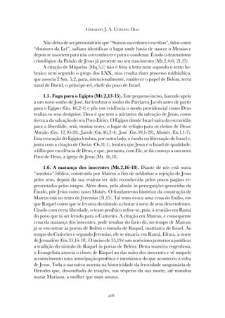 268
GERALDO J. A. COELHO DIAS
Não deixa de ser premonitório que “Sumos-sacerdotes e escribas”, tidos como
“doutores da Lei”, saibam identificar o lugar onde havia de nascer o Messias e
depois se associem para não o reconhecer e para o condenar. É todo o dramatismo
cristológico da Paixão de Jesus já presente no seu nascimento (Mt.2,4-6; 21,15).
A citação de Miqueias (Mq.5,1) não é feita à letra nem segundo o texto he-
braico nem segundo o grego dos LXX, mas resulta dum processo midráchico,
que associa 2 Sm. 5,2, para, intencionalmente, enaltecer o papel de Belém, terra
natal de David, o príncipe-rei, chefe do povo de Israel.
1.5. Fuga para o Egipto (Mt.2,13-15). Este pequeno inciso, fazendo apelo
a um novo sonho de José, faz lembrar o sonho do Patriarca Jacob antes de partir
para o Egipto (Gn. 46,2-4) e põe em evidência o modo providencial como Deus
realiza os seus desígnios. Deus é que tem a iniciativa da salvação de Jesus, como
tivera a da salvação do seu Povo Eleito. O Egipto donde Israel saíra da escravidão
para a liberdade, será, muitas vezes, o lugar de refúgio para os eleitos de Deus:
Abraão (Gn. 12,10-20), Jacob (Gn.46,2-4), José (Gn.39,1-28), Moisés (Ex.1.1-7).
Esta evocação do Egipto lembra, por outro lado, o êxodo ou libertação de Israel e,
junta com a citação de Oseias (Os.11,1), lembra que Jesus é o Israel de qualidade,
o filho por excelência de Deus, e que, portanto, com Ele, se dá começo a um novo
Povo de Deus, a igreja de Jesus (Mt. 16,18).
1.6. A matança dos inocentes (Mt.2,16-18). Diante de nós está outra
“anedota” bíblica, construída por Mateus a fim de sublinhar a rejeição de Jesus
pelos seus, depois da sua realeza ter sido reconhecida pelos povos pagãos re-
presentados pelos magos. Além disso, pela alusão às perseguições genocidas do
Êxodo, põe Jesus como novo Moisés. O fundamento histórico da construção de
Mateus está no texto de Jeremias (31,15). Tal texto evoca uma cena do Exílio, em
que Raquel como que se levanta do túmulo a chorar a sorte de seus descendentes.
Citado com certa liberdade, o texto profético refere-se, pois, à reunião em Ramá
do povo que ia ser levado para o Cativeiro. A citação em Mateus, e consequente
cena da matança dos inocentes, pode resultar do facto de, no tempo de Mateus,
já se encontrar às portas de Belém o túmulo de Raquel, matriarca de Israel. Ao
tempo do Cativeiro e segundo Jeremias, ele se situaria em Ramá, Efrata, a norte
de Jerusalém (Gn.35,16-18). O inciso de 35,19 é um acréscimo posterior a justificar
a tradição do túmulo de Raquel às portas de Belém. Desta maneira engenhosa,
o Evangelista associa o choro de Raquel ao das mães dos inocentes e vê naquele
acontecimento uma antecipação profética e messiânica do que aconteceu à volta
de Jesus. Toda a narrativa assenta na historicidade da ferocidade sanguinária de
Herodes que, desconfiado de traições, nas vésperas da sua morte, até mandou
matar Mariana, a mulher que mais amava.
 