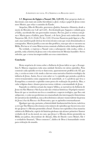 269
A PROPÓSITO DO NATAL. FÉ E SIMBÓLICA DA RELIGIÃO CRISTÃ
1.7. Regresso do Egipto a Nazaré (Mt. 2,19-23). Este pequeno dado re-
daccional, com mais um sonho hierofânico a José, realça o papel de Jesus como
novo Moisés, que refaz o caminho do Êxodo.
Arquelau, filho de Herodes, governou a Judeia, Samaria e Idumeia, desde a
morte de Herodes em 4 aC até 6 d.C.. Foi destituído por Augusto e exilado para
a Gália, sucedendo-lhe um governador romano. Por isso, José se retirou com Je-
sus e Maria para a Galileia, para Nazaré, e de facto, Jesus será conhecido como
Nazareno (Mt. 21,11; 25,66.79; Act. 2,22). O termo Nazareno pode ligar-se a Na-
zaré, mas também pode derivar do termo técnico com que eram denominados os
consagrados. Mateus justifica com um dito profético, mas que não se encontra na
Bíblia. Por isso se vê como Mateus tenta construir a Infância sobre dados proféticos.
Na verdade, o regresso a Nazaré com a subsequente vida oculta, cobre, à
partida, toda a história de Jesus com o véu misterioso de Messias humilde e Servo
sofredor, que o torna incompreendido aos seus conterrâneos.
Conclusão
Desta sequência de textos sobre a Infância de Jesus infere-se que o Evange-
lista S. Mateus organizou toda uma unidade literária em vários episódios. Para
construir cada episódio serviu-se dum texto, aparentemente profético do AT, que
cita, e cerziu-os entre si de modo a dar-nos uma narrativa histórico-teológica da
infância de Jesus. Assim, fica-se sem saber se é o episódio que postula a profecia
vetero-testamentária como argumento de autoridade, se é a profecia que leva o
Evangelista a construir o episódio como prova de realização da profecia. Mas, o
valor religioso dum e doutro processo torna evidente a messianidade de Jesus.
Segundo os critérios actuais da exegese bíblica, as narrativas da Infância de
Jesus em São Mateus e São Lucas não são crónicas históricas. O próprio maravi-
lhoso de que se envolvem nos leva a considerar o aspecto teológico, que lhes está
subjacente, e a não nos perdermos no emaranhado dos interrogações historicistas
de narrativas tão simbólicas, mas a descobrirmos o alcance transcendente da pessoa
de Jesus à luz da Páscoa e do Pentecostes, que os apóstolos testemunharam
Qualquer que seja, portanto, a historicidade fundamental dos factos, tudo leva
a crer que São Mateus seleccionou certo número de episódios que favorecem a tese
de que Jesus é o Messias prometido a Israel. Tratou esses episódios à boa maneira
rabínica do Midrache, espécie de histórias piedosas cujo alcance primeiro é ilustrar
verdades da fé ou da moral, no caso, que Jesus é o Messias divino prometido na
Bíblia aos judeus, descendente de Abraão, filho de David e novo Moisés. Ele é
o verdadeiro Imanuel, “Deus connosco”, dádiva de Deus à humanidade crente
para redenção do mundo.
 