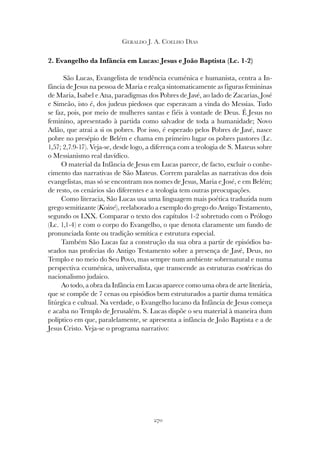 270
GERALDO J. A. COELHO DIAS
2. Evangelho da Infância em Lucas: Jesus e João Baptista (Lc. 1-2)
São Lucas, Evangelista de tendência ecuménica e humanista, centra a In-
fância de Jesus na pessoa de Maria e realça sintomaticamente as figuras femininas
de Maria, Isabel e Ana, paradigmas dos Pobres de Javé, ao lado de Zacarias, José
e Simeão, isto é, dos judeus piedosos que esperavam a vinda do Messias. Tudo
se faz, pois, por meio de mulheres santas e fiéis à vontade de Deus. É Jesus no
feminino, apresentado à partida como salvador de toda a humanidade; Novo
Adão, que atrai a si os pobres. Por isso, é esperado pelos Pobres de Javé, nasce
pobre no presépio de Belém e chama em primeiro lugar os pobres pastores (Lc.
1,57; 2,7.9-17). Veja-se, desde logo, a diferença com a teologia de S. Mateus sobre
o Messianismo real davídico.
O material da Infância de Jesus em Lucas parece, de facto, excluir o conhe-
cimento das narrativas de São Mateus. Correm paralelas as narrativas dos dois
evangelistas, mas só se encontram nos nomes de Jesus, Maria e José, e em Belém;
de resto, os cenários são diferentes e a teologia tem outras preocupações.
Como literacia, São Lucas usa uma linguagem mais poética traduzida num
grego semitizante (Koiné), reelaborado a exemplo do grego do Antigo Testamento,
segundo os LXX. Comparar o texto dos capítulos 1-2 sobretudo com o Prólogo
(Lc. 1,1-4) e com o corpo do Evangelho, o que denota claramente um fundo de
pronunciada fonte ou tradição semítica e estrutura especial.
Também São Lucas faz a construção da sua obra a partir de episódios ba-
seados nas profecias do Antigo Testamento sobre a presença de Javé, Deus, no
Templo e no meio do Seu Povo, mas sempre num ambiente sobrenatural e numa
perspectiva ecuménica, universalista, que transcende as estruturas esotéricas do
nacionalismo judaico.
Ao todo, a obra da Infância em Lucas aparece como uma obra de arte literária,
que se compõe de 7 cenas ou episódios bem estruturados a partir duma temática
litúrgica e cultual. Na verdade, o Evangelho lucano da Infância de Jesus começa
e acaba no Templo de Jerusalém. S. Lucas dispõe o seu material à maneira dum
políptico em que, paralelamente, se apresenta a infância de João Baptista e a de
Jesus Cristo. Veja-se o programa narrativo:
 