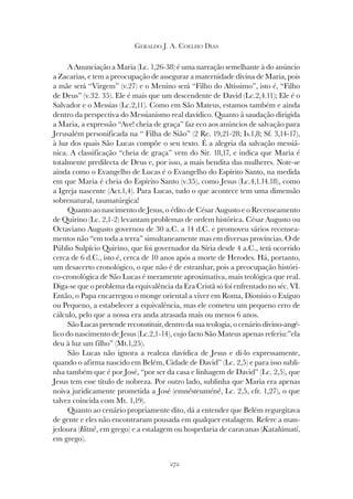 272
GERALDO J. A. COELHO DIAS
A Anunciação a Maria (Lc. 1,26-38) é uma narração semelhante à do anúncio
a Zacarias, e tem a preocupação de assegurar a maternidade divina de Maria, pois
a mãe será “Virgem” (v.27) e o Menino será “Filho do Altíssimo”, isto é, “Filho
de Deus” (v.32. 35). Ele é mais que um descendente de David (Lc.2,4.11); Ele é o
Salvador e o Messias (Lc.2,11). Como em São Mateus, estamos também e ainda
dentro da perspectiva do Messianismo real davídico. Quanto à saudação dirigida
a Maria, a expressão “Ave! cheia de graça” faz eco aos anúncios de salvação para
Jerusalém personificada na “ Filha de Sião” (2 Re. 19,21-28; Is.1,8; Sf. 3,14-17),
à luz dos quais São Lucas compõe o seu texto. É a alegria da salvação messiâ-
nica. A classificação “cheia de graça” vem do Sir. 18,17, e indica que Maria é
totalmente predilecta de Deus e, por isso, a mais bendita das mulheres. Note-se
ainda como o Evangelho de Lucas é o Evangelho do Espírito Santo, na medida
em que Maria é cheia do Espírito Santo (v.35), como Jesus (Lc.4,1.14.18), como
a Igreja nascente (Act.1,4). Para Lucas, tudo o que acontece tem uma dimensão
sobrenatural, taumatúrgica!
Quanto ao nascimento de Jesus, o édito de César Augusto e o Recenseamento
de Quirino (Lc. 2,1-2) levantam problemas de ordem histórica. César Augusto ou
Octaviano Augusto governou de 30 a.C. a 14 d.C. e promoveu vários recensea-
mentos não “em toda a terra” simultaneamente mas em diversas províncias. O de
Públio Sulpício Quirino, que foi governador da Síria desde 4 a.C., terá ocorrido
cerca de 6 d.C., isto é, cerca de 10 anos após a morte de Herodes. Há, portanto,
um desacerto cronológico, o que não é de estranhar, pois a preocupação históri-
co-cronológica de São Lucas é meramente aproximativa, mais teológica que real.
Diga-se que o problema da equivalência da Era Cristã só foi enfrentado no séc. VI.
Então, o Papa encarregou o monge oriental a viver em Roma, Dionísio o Exíguo
ou Pequeno, a estabelecer a equivalência, mas ele cometeu um pequeno erro de
cálculo, pelo que a nossa era anda atrasada mais ou menos 6 anos.
São Lucas pretende reconstituir, dentro da sua teologia, o cenário divino-angé-
lico do nascimento de Jesus (Lc.2,1-14), cujo facto São Mateus apenas referiu:”ela
deu à luz um filho” (Mt.1,25).
São Lucas não ignora a realeza davídica de Jesus e di-lo expressamente,
quando o afirma nascido em Belém, Cidade de David” (Lc. 2,5) e para isso subli-
nha também que é por José, “por ser da casa e linhagem de David” (Lc. 2,5), que
Jesus tem esse título de nobreza. Por outro lado, sublinha que Maria era apenas
noiva juridicamente prometida a José (emnêsteuménê, Lc. 2,5, cfr. 1,27), o que
talvez coincida com Mt. 1,19).
Quanto ao cenário propriamente dito, dá a entender que Belém regurgitava
de gente e eles não encontraram pousada em qualquer estalagem. Refere a man-
jedoura (Fátnê, em grego) e a estalagem ou hospedaria de caravanas (Katalúmati,
em grego).
 