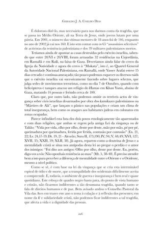 226
GERALDO J. A. COELHO DIAS
É doloroso dizê-lo, mas necessário para nos darmos conta da tragédia, que
se passa no Médio Oriente, ali na Terra de Jesus, onde jovens lutam por uma
pátria. Em 2001, o número das vítimas menores de 18 anos foi de 146, enquanto
no ano de 2002 já vai nos 160. E isto sem contar com os 65 “assassínios selectivos”
de activistas da resistência palestiniana e dos 39 militares palestinianos mortos.
Teríamos ainda de apontar as casas destruídas pelo exército israelita, saben-
do que entre 20/VI e 20/VIII, foram arrasadas 32 residências na Cisjordânia,
em Ramallá e em Rafá, na faixa de Gaza. Deveríamos ainda falar do cerco da
Igreja da Natividade e agora do cerco à “Mukata”, isto é, ao Quartel General
da Autoridade Nacional Palestiniana, em Ramallá, onde Yasser Arafat esteve 15
dias cercado e continua ameaçado; tão pouco podemos esquecer os diversos raids
que o exército israelita vai sucessivamente fazendo sobre lugares selectos, que
julga sedes de movimentos terroristas, como no dia 7 de Outubro, quando com
helicópteros e tanques atacou um refúgio do Hamas em Khan Yunis, abaixo de
Gaza, matando 14 pessoas e ferindo cerca de 100.
Claro que, por outro lado, não podemos omitir os terríveis actos de vin-
gança sobre civis israelitas desarmados por obra dos kamikazes palestinianos ou
“Mártires de Alá”, que lançam o pânico nas populações e criam um clima de
total insegurança, bem como os ataques aos habitantes judeus em colonatos em
zonas ocupadas.
Parece infindável esta luta dos dois povos etnologicamente tão aparentados
e com duas religiões, que ambas se regem pela antiga Lei da vingança ou de
Talião: “Vida por vida, olho por olho, dente por dente, mão por mão, pé por pé,
queimadura por queimadura, ferida por ferida, contusão por contusão” (Ex. 21,
22; Lv. 24,17-19; Dt. 19, 21 - Alcorão, Sura II, 173,190; IV, 94; V, 48,49; XVI, 127;
XVII, 35; XXII, 59; XLII, 38). Já agora, reparem como a doutrina de Jesus e a
mentalidade cristã se situa nos antípodas desta lei ao pregar o perdão e o amor
dos inimigos: “Foi dito aos antigos: Olho por olho, dente por dente. Eu, porém,
digo-vos a vós: Não oponhais resistência ao mau” (Mt. 5, 38-48). É preciso atender
bem a isto para perceber a diferença de mentalidade entre o Oriente e o Ocidente,
mesmo a nível político.
Como se vê, é com base na lei da vingança que se cria esta interminável
espiral de ódio e de morte, que a tranquilidade dos ocidentais dificilmente aceita
e compreende. E, todavia, o ambiente de guerra e insegurança é bem real e quase
quotidiano. Este esboço de quadro negro basta para, do ponto de vista humano
e cristão, não ficarmos indiferentes a tão desumana tragédia, quando tanto se
fala de direitos humanos e de paz. Bem avisado andou o Conselho Pastoral da
Vila das Aves em trazer este ano o tema à colação e à reflexão dos presentes; em
nome da fé e solidariedade cristã, não podemos ficar indiferentes a tal tragédia,
que afecta a vida e a dignidade das pessoas.
 