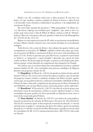 273
A PROPÓSITO DO NATAL. FÉ E SIMBÓLICA DA RELIGIÃO CRISTÃ
Desde o séc. II, a tradição cristã criou a ideia da gruta. È com base em
Isaías (1,3) que também a poética tradição do Natal vai buscar a ideia do boi
e do burrinho como elementos emblemáticos da pobreza e da simplicidade do
nascimento de Jesus.
Por outro lado, quando diz que Jesus é “filho primogénito” de Maria (Lc.
1,7), São Lucas emprega um semitismo por “unigénito”, que assim se deve en-
tender, pois nunca mais se fala de Filhos de Maria, embora se fale de “Irmãos”
de Jesus. Mas este é um ponto a discutir, quando se falar da Lei dos Primogénitos
(Lc. 2,23-24; cfr. Ex. 13,11-16).
Repare-se como aparecem temas do AT sobre os nascimentos extraordinários
de Isaac, Moisés, Sansão, Samuel, mas com notório decalque de reactualização
teológica.
Tudo decorre sob a acção do divino e daí a alegria dos quatro cânticos, que
acompanham as narrativas. O “Glória”, epifânico cântico dos anjos, que anun-
cia aos pastores de Belém o nascimento de Jesus, leva-nos à visão paradisíaca de
Isaías (11,1-10). Tenha-se presente que, para São Lucas, os pastores representam
os “pobres”, os “pequenos”, a gente humilde e ignorada, que, apesar de tudo,
confia em Deus. No Israel antigo do Templo, os pastores eram desprezados pelos
fariseus porque viviam afastados do cumprimento das obrigações do Templo.
Os cânticos, que se sucedem depois das extraordinárias narrativas, também
imitam modelos do AT e são construídos num processo antológico de filigrana
literária com pequenas citações do AT.
O “Magnificat” de Maria (Lc. 1,46-55), decalcado no cântico de Ana, mãe de
Samuel (1 Sm.2,1-10), com recurso a textos dos salmos e profetas, num encastoado
de pequenas citações, lembra o ambiente teológico dos Pobres de Javé, aqueles
crentes que, na sua pobreza interior, confiavam na bondade e fidelidade de Deus.
O herói do hino exulta pelo cumprimento das promessas de Deus, lembrado da
sua fidelidade, mas em que Maria assume a luta pela justiça e pelos explorados.
O “Benedictus” de Zacarias (Lc, 1,68-79) é um hino de acção de graças, que
desenvolve temas do messianismo, celebra as acções salvíficas de Javé e o tema
escatológico da posse pacífica da Terra prometida aos Patriarcas, bem como o
tema da luz anunciada pelos Profetas.
O “Nunc dimittis” de Simeão (Lc.2,29-33) é um cântico de cariz profético,
baseado na promessa de salvação de Deus para o Seu povo (Is. 40,5;42,6;46,13;
49,6;52,10) a anunciar agora as duas etapas da economia da salvação: 1º a luz da
salvação para os pagãos e o programa que Jesus irá realizar, apesar da oposição
dos judeus; 2ª a divisão no interior do Povo Eleito para o qual Jesus será um sinal
de contradição (cfr. Mt. 2,13-15: matança dos inocentes; e Mt. 2,19-23: vida oculta
em Nazaré).
 