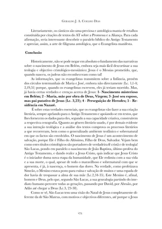 274
GERALDO J. A. COELHO DIAS
Literariamente, os cânticos são uma preciosa e antológica manta de retalhos
constituída por citações de textos do AT sobre a Promessa e a Aliança. Para cada
afirmação, seria interessante descobrir o paralelo bíblico do Antigo Testamento
e apreciar, assim, a arte de filigrana antológica, que o Evangelista manifesta.
Conclusão
Historicamente, não se pode negar em absoluto o fundamento das narrativas
sobre o nascimento de Jesus em Belém, embora seja mais fácil descortinar a sua
teologia e objectivo cristológico-messiânico: Jesus é o Messias prometido, que,
quando nasceu, os judeus não reconheceram como tal!
As informações, que os evangelistas transmitem sobre a Infância, provêm
dos círculos testemunhais de Maria e José, embora não directamente (Lc. 1,1-4;
2,19,51) porque, quando os evangelistas escrevem, eles já teriam morrido. Mas,
já havia certas verdades e crenças acerca de Jesus: 1- Nascimento misterioso
em Belém; 2 - Maria, mãe por obra de Deus, Virgem; 3- José seu esposo,
mas pai putativo de Jesus (Lc. 3,23); 4 - Perseguição de Herodes; 5 - Re-
sidência em Nazaré.
É sobre estas verdades essenciais, que os evangelistas vão fazer a sua criação
literária, sempre apelando para o Antigo Testamento e apoiando-se em textos, que
lhes fornecem os dados para eles, segundo a sua capacidade criativa, construírem
a respectiva cenografia. Quanto ao género literário usado, é por demais evidente
a sua intenção teológica e a análise dos textos comprova os processos literários
a que recorreram, bem como o generalizado ambiente teofânico e sobrenatural
em que os factos são envolvidos. O nascimento de Jesus é um acontecimento de
salvação, porque Ele é Filho do Altíssimo, Filho de Deus, Salvador. Vejam bem
como estes títulos cristológicos são portadores de verdadeira fé cristã e de teologia!
São Lucas, pondo em paralelo o nascimento de João Baptista, último profeta do
Antigo Testamento, e dando realce a Jesus Cristo, quis indicar que Jesus Cristo
é o iniciador duma nova etapa da humanidade, que Ele redimiu com a sua vida
e a sua morte, o qual, apesar de todo o maravilhoso e sobrenatural com que se
apresenta, é já, à nascença, o homem das dores. Na verdade, como profetizava
Simeão, o Menino estava posto para ruína e salvação de muitos e uma espada de
dor havia de trespassar a alma de sua mãe (Lc.2,34-35). Este Menino é, afinal,
homem e Deus, pelo que, segundo São Lucas, a sua genealogia partindo do ime-
diato humano percorre todas as gerações, passando por David, por Abraão, por
Adão até chegar a Deus (Lc.3, 23-38).
Como se vê, São Lucas tem uma visão do Natal de Jesus completamente di-
ferente da de São Mateus, com motivos e objectivos diferentes, até porque o Jesus
 