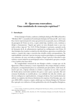 277
QUARESMA RENOVADORA. UMA CAMINHADA DE RENOVAÇÃO ESPIRITUAL
16 - Quaresma renovadora.
Uma caminhada de renovação espiritual *
I – Introdução
O Ano Litúrgico Cristão, conforme a definição dada por Pio XII na Encíclica
“Mediator Dei” e assumida na Constituição Litúrgica do Vaticano II 1
, não é uma
fria e inerte representação de coisas que pertencem ao passado, mas a celebração
da passagem de Cristo na terra, o qual, ainda hoje, também a nós, continua a
dirigir o chamamento: “Aquele que quiser ser meu discípulo tome a sua cruz
todos os dias e siga-me” (Lc. 9,23). O Ano Litúrgico é, portanto, a grande escola
de formação da fé, de adiantamento espiritual na configuração com Cristo. O
Ano Litúrgico faz ressaltar os mistérios da vida de Jesus, apresenta os modelos dos
santos e, a partir daí, exige o exercício das virtudes cristãs correspondentes. Na
espiritualidade cristã não é preciso inventar motivos psicológicos ou antropológi-
cos, existentes, de resto, em todas as religiões. O que é preciso é descobrir os que
existem e tentar imitá-los na participação activa e responsável, que gera a oração
e leva à prática das boas obras.
Na complexidade estrutural do ano litúrgico cristão, o tempo que vai da
Quaresma à Páscoa demarca o mais empenhativo dos tempos litúrgico-cristãos,
porquanto, acompanhando Jesus na caminhada para Jerusalém, onde havia de
morrer por nós, a Igreja estimula os cristãos a seguirem na sua vida os passos
do Senhor Jesus morrendo também eles para o mal e para o pecado. São sete
semanas focalizadas no modelo Jesus e na realidade da vida dos cristãos, que
devem configurar-se espiritualmente, à imagem de Jesus. Isso é particularmente
saliente na orgânica das leituras dominicais do esquema A da Liturgia, que, este
ano (2004-2005), estamos a seguir, sabido que na reforma litúrgica do Vaticano
II se quis pôr em evidência o Cristo polimórfico dos três Evangelhos Sinópticos,
* Texto inédito. Conferência proferida no Hospital de São Francisco, Porto, no dia 20 de Março de
2005 (Domingo de Ramos).
1
PIO XII – Mediator Dei, Encíclica de 1947; Constituição Litúrgica do Concílio Vaticano II,
Capítulo V, nos
102-111.
 
