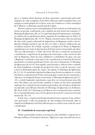 278
GERALDO J. A. COELHO DIAS
isto é, o mistério divino-humano de Jesus apreciado e apresentado pela visão
simpática de cada evangelista. Com efeito, dado que cada evangelista tem a sua
teologia ou modo próprio de ver Jesus, neste ano combina-se a visão cristológica
de S. Mateus e a dimensão sacramental de S. João.
Por isso, começa-se por contemplar Jesus Cristo, homem em tudo igual a nós
menos no pecado, confrontado com o mistério do mal através das tentações (1º
Domingo da Quaresma, Mt. 4,1-11), para logo depois O admirarmos, extasiados,
no mistério da sua glorificação divina, aquando da transfiguração no Tabor (2º
Domingo da Quaresma, Mt. 17,1-9.). Depois, entramos numa visão sacramental
da vida cristã, a partir sobretudo da importância do Baptismo cristão e das im-
plicações litúrgico-ascéticas, que ele deve ter sobre a vivência religiosa dos que
acreditam em Jesus. Na verdade, segundo a teologia de S. Paulo, no Baptismo,
reproduzem-se no crente as diversas fases do Cristo morto e ressuscitado, que disse:
“Eu sou a Ressurreição e a Vida” (Jo.11,25). Por isso, o cristão faz sacramental
e moralmente a experiência da passagem da morte para a vida, através de dois
ritos do Baptismo. Antes de mais, sublinha-se o simbolismo da água, com que
o Baptismo é celebrado e pela qual se faz a purificação sacramental do homem
introduzido no mistério purificante Cristo, tal como a Samaritana (3º Domingo
da Quaresma, Jo.4,4-42). Em seguida, somos levados a reflectir sobre o símbolo
da unção baptismal, a exemplo do que Jesus fez sobre o cego de nascença e que
o levou à iluminação plena do corpo e do espírito (4º Domingo da Quaresma,
Jo. 9, 1-41). A caminhada espiritual da Quaresma ficaria incompleta se o cristão
não fizesse a experiência de Cristo como princípio e razão da sua ressurreição e
vida nova. A exemplo de Lázaro ressuscitado (5º Domingo da Quaresma, Jo.11,1-
-45), o cristão baptizado experimenta o que deve ser ressuscitar para uma vida
nova. Por último, tal como Cristo, também o cristão, ao fim desta caminhada
espiritual, faz a experiência da entrada em Jerusalém, tal como Jesus, finalmente
reconhecido como Messias Salvador (6º Domingo da Quaresma ou de Ramos,
Mt. 26,14-27.66). O 7º Domingo ou de Páscoa será o coroamento desta caminha-
da e a total identificação com o Cristo glorioso da nossa fé e causa da renovação
interior (Jo. 20, 1-9).
Como vêm, a orgânica da liturgia dominical neste esquema A das celebra-
ções quaresmais é todo um programa de vida teológico-sacramental, onde as
exigências do Baptismo em Cristo afloram para os cristãos como razão de ascese
e santificação.
II – Caminhada de renovação espiritual
Desde os primórdios cristãos, se atentou no valor simbólico e exigente da ce-
lebração da Páscoa. Cristo Jesus afirmara: “Quem me segue não anda nas trevas,
 