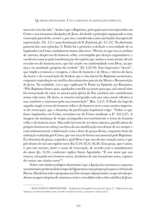 279
QUARESMA RENOVADORA. UMA CAMINHADA DE RENOVAÇÃO ESPIRITUAL
mas terá a luz da vida”. Assim é que o Baptismo, pelo qual somos incorporados em
Cristo e nos tornamos discípulos de Jesus, foi desde o princípio equiparado a uma
renovação pascal dos crentes e, por isso, considerado como um banho (Lavagem de
regeneração, Tit. 3,5) e uma iluminação de fé (Fotismós, Jo. 9,1-42). Na dimensão
pastoral das suas epístolas, S. Paulo foi o primeiro a deduzir a necessidade de os
baptizados em Cristo caminharem numa vida nova: “Deveis, no que toca à conduta
de outrora, despir-vos do homem velho, corrompido por desejos enganadores; e
vos deveis renovar pela transformação do espírito que anima a vossa mente; deveis
revestir-vos do homem novo, que foi criado em conformidade com Deus, na jus-
tiça e na santidade, próprias da verdade” (Ef. 4,22-24). Este imperativo “deveis”,
que implica renúncia e coragem, é obra do homem e de Deus, e deriva do facto
da morte e da ressurreição do Senhor, que o rito inicial do Baptismo acarretava,
enquanto reprodução no neófito dos momentos pascais da Morte e Ressurreição
de Jesus. Na realidade, era o que explicaria S. Paulo na Epístola aos Romanos:
“Pelo Baptismo fomos, pois, sepultados com Ele na morte para que, tal como Cristo
foi ressuscitado de entre os mortos pela glória do Pai, também nós caminhemos
numa vida nova. De facto, se estamos integrados nele por uma morte idêntica à
sua, também o estaremos pela sua ressurreição” (Rm. 5,4-5). E Paulo faz logo de
seguida surgir o tema do homem velho e do homem novo como motivo imperio-
so de renovação, que a doutrina da purificação baptismal exige: “Todos os que
fostes baptizados em Cristo, revestiste-vos de Cristo mediante a fé” (Gl.3,27). A
imagem da mudança de roupa acompanha necessariamente o tema do homem
velho e do homem novo. Mas tudo isto tem de ser obra catársica, purificadora do
próprio homem no esforço ascético da sua santificação sem deixar de ser sempre e
concomitantemente colaboração com o dom da graça divina, enquanto fruto da
redenção realizada por Cristo, que nos toca de forma sacramental pelo Baptismo.
É a doutrina da graça, segundo a qual Deus é que nos dá um coração novo, é que
põe dentro de nós um espírito novo (Ez.11,19; 18,31; 36,26). Esta graça, que é amor,
é, por isso mesmo, fonte e causa de renovação, de acordo com o mandamento
do amor (Jo. 13,34), conforme explica Santo Agostinho: “É esse amor que nos
renova, tornando-nos homens novos, herdeiros de um testamento novo, capazes
de cantar um cântico novo”2
.
Sobre estes dados teológico-doutrinais é que a Igreja iria estruturar o esquema
sacramentalepenitencialdotempodaQuaresmacomopreparaçãoparaavivênciada
Páscoa.DaíderivatodooprogramaascéticoemqueaIgrejainsisteeaquenósnãopo-
demosescaparsobpenadeestarmosatraireainvalidartodaaobrasalvíficadeJesus.
2
AUGUSTINUS HIPPONENSIS – In Johannis Evangelii tratactus 65, línea 17: “dilectio ista nos
innouat, ut simus homines noui, heredes testamenti noui, cantatores cantici noui”.
 