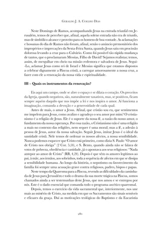280
GERALDO J. A. COELHO DIAS
Neste Domingo de Ramos, acompanhando Jesus na entrada triunfal em Je-
rusalém, temos de perceber que, afinal, aquela solene entrada não era de triunfo,
mas de simbólico alcance e proveito para os homens de boa vontade. As aclamações
e hossanas do dia de Ramos não foram, afinal, senão o anúncio premonitório dos
impropérios e imprecações da Sexta-Feira Santa, quando Jesus saiu em procissão
dolorosa levando a cruz para o Calvário. Como foi possível tão rápida mudança
de tantos, que o proclamaram Messias, Filho de David? Sejamos realistas; temos,
assim, de mergulhar em cheio na missão redentora e salvadora de Jesus. Segui-
-Lo, aclamar Jesus como rei de Israel e Messias significa que estamos dispostos
a celebrar dignamente a Páscoa cristã, a carregar amorosamente a nossa cruz, a
fazer com ele a renovação da nossa vida e espiritualidade.
III – Quais os instrumentos da renovação?
Eis aqui um campo, onde se abre o espaço e se dilata o coração. Os preceitos
da Igreja, quando negativos, são, naturalmente taxativos, mas, se positivos, ficam
sempre aquém daquilo que nos impõe a lei e nos inspira o amor. Aí funciona a
imaginação, comanda a devoção e a generosidade de cada qual.
Antes de mais, o amor a Jesus. Afinal, que cristão sou eu, que sentimentos
me impelem para Jesus, como avalizo e agradeço o seu amor por mim? O cristia-
nismo é a religião de Jesus. Ele é o suporte da nossa fé, a razão do nosso amor, o
fundamento da nossa esperança. Por essa razão, o Cristianismo não é uma religião
a mais no contexto das religiões, nem sequer é uma moral; mas a fé, a adesão à
pessoa de Jesus, autor da nossa salvação. Seguir Jesus, imitar Jesus é o ideal da
santidade cristã. Nele temos de ordenar os nossos afectos, a nossa sensibilidade.
Nunca podemos esquecer que Cristo está primeiro, como dizia S. Paulo “O amor
de Cristo nos obriga” (2 Cor. 5,14), e S. Bento, quando ainda não se falava de
votos de pobreza, obediência e castidade, já o apontava aos seus religiosos: “Nada
antepor ao amor de Cristo” (RB, 4,24). Depois é que vêm os amores legítimos ao
pai, à mãe, aos irmãos, aos sobrinhos, toda a sequência de afectos em que se dissipa
a sensibilidade humana. Ao longo da história, o nepotismo ou favorecimento da
família foi sempre uma acusação grave contra religiosos, padres, bispos e papas.
Neste tempo da Quaresma para a Páscoa, revendo as dificuldades da caminha-
da de Jesus para Jerusalém e todo o drama da sua morte trágica na Páscoa, somos
chamados ainda a ser testemunhas deste Jesus, que nos amou e se entregou por
nós. Este é o dado essencial que comanda todo o programa ascético quaresmal.
Depois, temos o exercício da vida sacramental que, interiormente, nos une
mais ao mistério de Cristo, na medida em que os Sacramentos são sinais sensíveis
e eficazes da graça. Daí as motivações teológicas do Baptismo e da Eucaristia
 