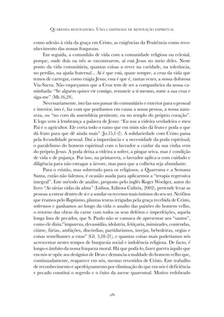 281
QUARESMA RENOVADORA. UMA CAMINHADA DE RENOVAÇÃO ESPIRITUAL
como adesão à vida da graça em Cristo, as exigências da Penitência como reco-
nhecimento das nossas fraquezas.
Em seguida, a comunhão de vida com a comunidade religiosa ou eclesial,
porque, onde dois ou três se encontrarem, aí está Jesus no meio deles. Neste
ponto da vida comunitária, quantas coisas a rever na caridade, na tolerância,
no perdão, na ajuda fraterna!... Aí é que está, quase sempre, a cruz da vida que
temos de carregar, como exigia Jesus; essa é que é, tantas vezes, a nossa dolorosa
Via-Sacra. Não esqueçamos que a Cruz tem de ser a companheira da nossa ca-
minhada: “Se alguém quiser vir comigo, renuncie a si mesmo, tome a sua cruz e
siga-me” (Mt.16,24).
Necessariamente, isto faz-nos passar do comunitário e exterior para o pessoal
e interior, isto é, faz com que ponhamos em causa a nossa pessoa, a nossa natu-
reza, ou “no coro da assembleia penitente, ou no templo do próprio coração”.
E logo vem à lembrança a palavra de Jesus: “Eu sou a videira verdadeira e meu
Pai é o agricultor. Ele corta todo o ramo que em mim não dá fruto e poda o que
dá fruto para que dê ainda mais” (Jo.15,1-2). A solidariedade com Cristo passa
pela fecundidade pessoal. Daí a importância e a necessidade da poda espiritual;
o paralelismo do homem espiritual com o lavrador a cuidar da sua vinha vem
do próprio Jesus. A poda deixa a videira a sofrer, a pingar seiva, mas é condição
de vida e de pujança. Por isso, na primavera, o lavrador aplica-a com cuidado e
diligência para não estragar a árvore, mas para que a colheita seja abundante.
Para o cristão, mas sobretudo para os religiosos, a Quaresma e a Semana
Santa, então não falemos, é ocasião asada para aplicarmos a “terapia regressiva
integral”. Este método de análise, proposto pelo inglês Roger Woolger, autor do
livro “As várias vidas da alma” (Lisboa, Editora Cultrix, 2002), pretende levar as
pessoas a entrar dentro de si e a sondar os recessos mais íntimos do seu ser. Neófitos
que éramos pelo Baptismo, plantas tenras irrigadas pela graça recebida de Cristo,
sofremos e ganhamos ao longo da vida o assalto das paixões do homem velho,
o retorno das obras da carne com todos os seus defeitos e imperfeições, aquela
longa lista de pecados, que S. Paulo não se cansava de apresentar aos “santos”,
como ele dizia:”impureza, devassidão, idolatria, feitiçaria, inimizades, contendas,
ciúme, fúrias, ambições, discórdias, partidarismos, invejas, bebedeiras, orgias e
coisas semelhantes a estas” (Gl. 5,18-21), e quantas coisas mais poderíamos nós
acrescentar nestes tempos de burguesia social e indolência religiosa. De facto, é
longo o âmbito da nossa fraqueza moral. Há que podá-lo, fazer guerra àquilo que
em nós se opõe aos desígnios de Deus e denuncia a maldade do homem velho que,
continuadamente, reaparece em nós, mesmo revestidos de Cristo. Este trabalho
de reconhecimento e aperfeiçoamento por eliminação do que em nós é deficiência
e pecado constitui o segredo e o êxito da ascese quaresmal. Motivo redobrado
 