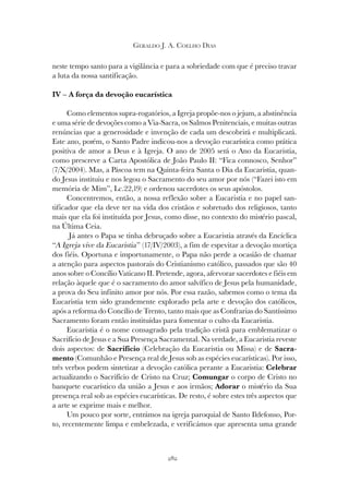 282
GERALDO J. A. COELHO DIAS
neste tempo santo para a vigilância e para a sobriedade com que é preciso travar
a luta da nossa santificação.
IV – A força da devoção eucarística
Como elementos supra-rogatórios, a Igreja propõe-nos o jejum, a abstinência
e uma série de devoções como a Via-Sacra, os Salmos Penitenciais, e muitas outras
renúncias que a generosidade e invenção de cada um descobrirá e multiplicará.
Este ano, porém, o Santo Padre indicou-nos a devoção eucarística como prática
positiva de amor a Deus e à Igreja. O ano de 2005 será o Ano da Eucaristia,
como prescreve a Carta Apostólica de João Paulo II: “Fica connosco, Senhor”
(7/X/2004). Mas, a Páscoa tem na Quinta-feira Santa o Dia da Eucaristia, quan-
do Jesus instituiu e nos legou o Sacramento do seu amor por nós (“Fazei isto em
memória de Mim”, Lc.22,19) e ordenou sacerdotes os seus apóstolos.
Concentremos, então, a nossa reflexão sobre a Eucaristia e no papel san-
tificador que ela deve ter na vida dos cristãos e sobretudo dos religiosos, tanto
mais que ela foi instituída por Jesus, como disse, no contexto do mistério pascal,
na Última Ceia.
Já antes o Papa se tinha debruçado sobre a Eucaristia através da Encíclica
“A Igreja vive da Eucaristia” (17/IV/2003), a fim de espevitar a devoção mortiça
dos fiéis. Oportuna e importunamente, o Papa não perde a ocasião de chamar
a atenção para aspectos pastorais do Cristianismo católico, passados que são 40
anos sobre o Concílio Vaticano II. Pretende, agora, afervorar sacerdotes e fiéis em
relação àquele que é o sacramento do amor salvífico de Jesus pela humanidade,
a prova do Seu infinito amor por nós. Por essa razão, sabemos como o tema da
Eucaristia tem sido grandemente explorado pela arte e devoção dos católicos,
após a reforma do Concílio de Trento, tanto mais que as Confrarias do Santíssimo
Sacramento foram então instituídas para fomentar o culto da Eucaristia.
Eucaristia é o nome consagrado pela tradição cristã para emblematizar o
Sacrifício de Jesus e a Sua Presença Sacramental. Na verdade, a Eucaristia reveste
dois aspectos: de Sacrifício (Celebração da Eucaristia ou Missa) e de Sacra-
mento (Comunhão e Presença real de Jesus sob as espécies eucarísticas). Por isso,
três verbos podem sintetizar a devoção católica perante a Eucaristia: Celebrar
actualizando o Sacrifício de Cristo na Cruz; Comungar o corpo de Cristo no
banquete eucarístico da união a Jesus e aos irmãos; Adorar o mistério da Sua
presença real sob as espécies eucarísticas. De resto, é sobre estes três aspectos que
a arte se exprime mais e melhor.
Um pouco por sorte, entrámos na igreja paroquial de Santo Ildefonso, Por-
to, recentemente limpa e embelezada, e verificámos que apresenta uma grande
 