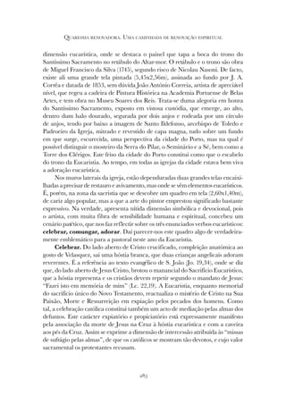 283
QUARESMA RENOVADORA. UMA CAMINHADA DE RENOVAÇÃO ESPIRITUAL
dimensão eucarística, onde se destaca o painel que tapa a boca do trono do
Santíssimo Sacramento no retábulo do Altar-mor. O retábulo e o trono são obra
de Miguel Francisco da Silva (1745), segundo risco de Nicolau Nasoni. De facto,
existe ali uma grande tela pintada (5,45x2,56m), assinada ao fundo por J. A.
Corrêa e datada de 1853, sem dúvida João António Correia, artista de apreciável
nível, que regeu a cadeira de Pintura Histórica na Academia Portuense de Belas
Artes, e tem obra no Museu Soares dos Reis. Trata-se duma alegoria em honra
do Santíssimo Sacramento, exposto em vistosa custódia, que emerge, ao alto,
dentro dum halo dourado, segurada por dois anjos e rodeada por um círculo
de anjos, tendo por baixo a imagem de Santo Ildefonso, arcebispo de Toledo e
Padroeiro da Igreja, mitrado e revestido de capa magna, tudo sobre um fundo
em que surge, escurecida, uma perspectiva da cidade do Porto, mas na qual é
possível distinguir o mosteiro da Serra do Pilar, o Seminário e a Sé, bem como a
Torre dos Clérigos. Este friso da cidade do Porto constitui como que o escabelo
do trono da Eucaristia. Ao tempo, em todas as igrejas da cidade estava bem viva
a adoração eucarística.
Nos muros laterais da igreja, estão dependuradas duas grandes telas encaixi-
lhadas a precisar de restauro e avivamento, mas onde se vêm elementos eucarísticos.
É, porém, na zona da sacristia que se descobre um quadro em tela (2,60x1,40m),
de cariz algo popular, mas a que a arte do pintor emprestou significado bastante
expressivo. Na verdade, apresenta nítida dimensão simbólica e devocional, pois
o artista, com muita fibra de sensibilidade humana e espiritual, concebeu um
cenário patético, que nos faz reflectir sobre os três enunciados verbos eucarísticos:
celebrar, comungar, adorar. Daí parecer-nos este quadro algo de verdadeira-
mente emblemático para a pastoral neste ano da Eucaristia.
Celebrar. Do lado aberto de Cristo crucificado, compleição anatómica ao
gosto de Velasquez, sai uma hóstia branca, que duas crianças angelicais adoram
reverentes. É a referência ao texto evangélico de S. João (Jo. 19,34), onde se diz
que, do lado aberto de Jesus Cristo, brotou o manancial do Sacrifício Eucarístico,
que a hóstia representa e os cristãos devem repetir segundo o mandato de Jesus:
“Fazei isto em memória de mim” (Lc. 22,19). A Eucaristia, enquanto memorial
do sacrifício único do Novo Testamento, reactualiza o mistério de Cristo na Sua
Paixão, Morte e Ressurreição em expiação pelos pecados dos homens. Como
tal, a celebração católica constitui também um acto de mediação pelas almas dos
defuntos. Este carácter expiatório e propiciatório está expressamente manifesto
pela associação da morte de Jesus na Cruz à hóstia eucarística e com a caveira
aos pés da Cruz. Assim se exprime a dimensão de intercessão atribuída às “missas
de sufrágio pelas almas”, de que os católicos se mostram tão devotos, e cujo valor
sacramental os protestantes recusam.
 
