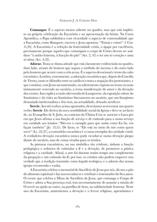 284
GERALDO J. A. COELHO DIAS
Comungar. É o aspecto menos saliente no quadro, mas que está implíci-
to na própria celebração da Eucaristia e na apresentação da hóstia. Na Carta
Apostólica, o Papa sublinhava com vivacidade o aspecto de comensalidade que
a Eucaristia, como Banquete, encerra e Jesus apontou: “Tomai e comei” (1 Cor.
11,24). A Eucaristia é a refeição da fraternidade cristã, o ágape por excelência,
precisamente porque aqueles que comungam o corpo de Cristo devem ser assí-
duos “à união fraterna, à fracção do pão” (Act. 2, 42) e ter um só coração e uma
só alma (Act. 4,32).
Adorar. Trata-se duma atitude que está claramente evidenciada no quadro,
dum lado, através do homem que segura o turíbulo do incenso e do outro lado
pelo homem que acorre com a vela acesa. É o aspecto devocional e terno do culto
eucarístico. Lembra, exactamente, a adoração eucarística que, depois do Concílio
de Trento, tanto se difundiu entre os católicos contra a negação dos protestantes, e
que constitui, com Jesus sacramentado, ou solenemente exposto no trono ou mais
intimamente venerado no sacrário, a terna manifestação do amor e da devoção
dos crentes. Isso explica a razão afervorada do Lausperene, da exposição solene do
Santíssimo e da visita ao Santíssimo Sacramento no sacrário, que um liturgismo
demasiado intelectualista e frio tem, na actualidade, deixado arrefecer.
Servir. Aos três verbos acima apontados, deveríamos acrescentar um quarto
verbo: Servir. Ele deriva da nova sensibilidade social da Igreja e deve-se ao facto
de, no Evangelho de S. João, ao contexto da Última Ceia se associar o Lava-pés
em que Jesus afirma a sua função de serviço e de estímulo para o nosso serviço
em caridade aos irmãos: “Dei-vos o exemplo para que assim como Eu fiz, vós
façais também” (Jo. 13,15). De facto, se “Ele está no meio de nós como quem
serve” (Lc. 22,27), a comunhão eucarística é a causa exemplar da caridade cristã.
A verdadeira devoção eucarística nunca pode escudar-se numa devoção piegas
diante do sacrário, mas de costas viradas para os irmãos.
As pinturas eucarísticas, na sua simbólica tão evidente, tinham a função
pedagógica e sedutora de estimular a fé e a devoção, de promover a prática
religiosa e a caridade. Afinal, a arte foi durante muito tempo um complemento
da pregação e um estímulo da fé; por isso, os cristãos não podem esquecer esta
verdade que a tradição transmite como legado teológico, e o adorno das nossas
igrejas recomenda e exalta.
A Eucaristia celebra o memorial do Sacrifício de Jesus por nós, dá-nos o pão
do alimento espiritual e faz-nos reconhecer e retribuir o testemunho do Seu amor.
O crente que celebra a Missa do Sacrifício de Jesus, que comunga o Corpo de
Cristo e adora a Sua presença real, tem necessariamente de assumir a missão de
O servir na ajuda ao outro, na partilha de bens, na solidariedade fraterna. Neste
ano da Eucaristia, aumentemos a devoção e o fervor religioso, aprendamos e
 