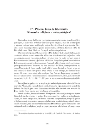 287
PÁSCOA, FESTA DE LIBERDADE. DIMENSÃO RELIGIOSA E ANTROPOLÓGICA
17 - Páscoa, festa de liberdade.
Dimensão religiosa e antropológica*
Tratando o tema da Páscoa, que tanta ressonância tem no mundo católico
português, o autor não pretende fazer catequese religiosa, mas sim alertar para
o alcance cultural desta celebração maior do calendário festivo cristão. Ora,
isto é tanto mais importante, quanto poucas vezes, a festa da Páscoa e o Dia da
Liberdade, ou o 25 de Abril em Portugal, andam tão próximos.
Querem saber porquê? É que sendo o Dia da Liberdade uma festa fixa, com
data marcada no nosso calendário, a Páscoa é uma festa móvel, cuja data varia
de ano para ano no calendário judaico e cristão. Esta é a razão porque, sendo a
Páscoa uma festa comum a Judeus e a Cristãos, é regulada pelo Calendário dos
Judeus que, ao contrário do nosso solar, é um calendário lunar, isto é, que se rege
pelo aparecimento da lua nova no mês hebraico de Nisan, correspondente ao
nosso Março-Abril. Deste modo, o calendário lunar dos judeus é mais pequeno
que o nosso, os meses têm apenas 29 ou 30 dias e, com o tempo, no período de 19
anos a diferença entre o ano solar e o lunar é de 7 meses. Logo, nesse período de
19 anos terá de haver 7 anos embolísticos ou suplementares, isto é, que contem 13
meses (ano 3º, 6º, 8º, 11º, 14º, 17º, 19º) para se aproximarem do nosso calendário
solar.
Desde já estão, pois, a ver as implicações sócio-religiosas que a festa da Páscoa
acarreta. Afinal, não é uma festa só cristã, é também e primeiramente uma festa
judaica. Só depois, por causa dos acontecimentos relacionados com a morte de
Jesus Cristo, é que passou a ser celebrada pelos cristãos.
Tenho por isso, necessariamente, de explicar a festa dos judeus para depois
falar da festa dos cristãos e, assim, ficarmos a perceber todo o seu significado.
Afinal, os meus amigos irão, de forma concreta, compreender porque é que as
religiões monoteístas, como no caso o judaísmo e o cristianismo, não só não se
devem hostilizar, mas até se devem completar. Descobrirão que o cristianismo tem
raízes culturais e religiosas judaicas e que, portanto, não há que pôr entre estas
* Texto inédito. Conferência proferida na Escola EB 2/3 de Castelo de Paiva, no dia 4 de Abril de
2000.
 