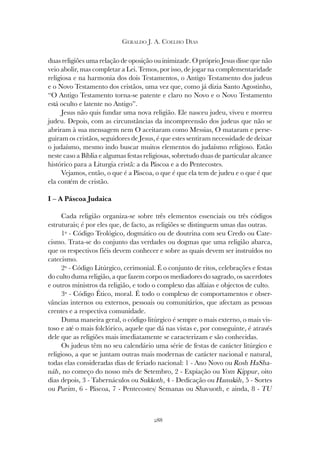 288
GERALDO J. A. COELHO DIAS
duas religiões uma relação de oposição ou inimizade. O próprio Jesus disse que não
veio abolir, mas completar a Lei. Temos, por isso, de jogar na complementaridade
religiosa e na harmonia dos dois Testamentos, o Antigo Testamento dos judeus
e o Novo Testamento dos cristãos, uma vez que, como já dizia Santo Agostinho,
“O Antigo Testamento torna-se patente e claro no Novo e o Novo Testamento
está oculto e latente no Antigo”.
Jesus não quis fundar uma nova religião. Ele nasceu judeu, viveu e morreu
judeu. Depois, com as circunstâncias da incompreensão dos judeus que não se
abriram à sua mensagem nem O aceitaram como Messias, O mataram e perse-
guiram os cristãos, seguidores de Jesus, é que estes sentiram necessidade de deixar
o judaísmo, mesmo indo buscar muitos elementos do judaísmo religioso. Estão
neste caso a Bíblia e algumas festas religiosas, sobretudo duas de particular alcance
histórico para a Liturgia cristã: a da Páscoa e a do Pentecostes.
Vejamos, então, o que é a Páscoa, o que é que ela tem de judeu e o que é que
ela contém de cristão.
I – A Páscoa Judaica
Cada religião organiza-se sobre três elementos essenciais ou três códigos
estruturais; é por eles que, de facto, as religiões se distinguem umas das outras.
1º - Código Teológico, dogmático ou de doutrina com seu Credo ou Cate-
cismo. Trata-se do conjunto das verdades ou dogmas que uma religião abarca,
que os respectivos fiéis devem conhecer e sobre as quais devem ser instruídos no
catecismo.
2º - Código Litúrgico, cerimonial. É o conjunto de ritos, celebrações e festas
do culto duma religião, a que fazem corpo os mediadores do sagrado, os sacerdotes
e outros ministros da religião, e todo o complexo das alfaias e objectos de culto.
3º - Código Ético, moral. É todo o complexo de comportamentos e obser-
vâncias internos ou externos, pessoais ou comunitários, que afectam as pessoas
crentes e a respectiva comunidade.
Duma maneira geral, o código litúrgico é sempre o mais externo, o mais vis-
toso e até o mais folclórico, aquele que dá nas vistas e, por conseguinte, é através
dele que as religiões mais imediatamente se caracterizam e são conhecidas.
Os judeus têm no seu calendário uma série de festas de carácter litúrgico e
religioso, a que se juntam outras mais modernas de carácter nacional e natural,
todas elas consideradas dias de feriado nacional: 1 - Ano Novo ou Rosh HaSha-
náh, no começo do nosso mês de Setembro, 2 - Expiação ou Yom Kippur, oito
dias depois, 3 - Tabernáculos ou Sukkoth, 4 - Dedicação ou Hanukáh, 5 - Sortes
ou Purim, 6 - Páscoa, 7 - Pentecostes/ Semanas ou Shavuoth, e ainda, 8 - TU
 