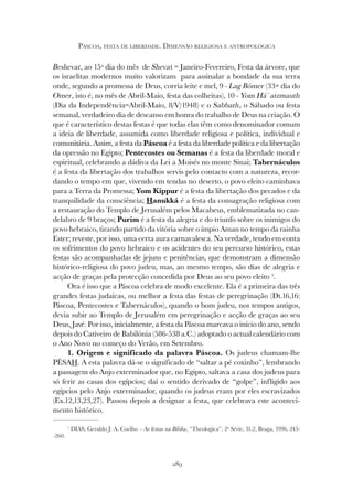 289
PÁSCOA, FESTA DE LIBERDADE. DIMENSÃO RELIGIOSA E ANTROPOLÓGICA
Beshevat, ao 15º dia do mês de Shevat = Janeiro-Fevereiro, Festa da árvore, que
os israelitas modernos muito valorizam para assinalar a bondade da sua terra
onde, segundo a promessa de Deus, corria leite e mel, 9 - Lag Bómer (33+ dia do
Omer, isto é, no mês de Abril-Maio, festa das colheitas), 10 - Yom Há`atzmauth
(Dia da Independência=Abril-Maio, 8/V/1948) e o Sabbath, o Sábado ou festa
semanal, verdadeiro dia de descanso em honra do trabalho de Deus na criação. O
que é característico destas festas é que todas elas têm como denominador comum
a ideia de liberdade, assumida como liberdade religiosa e política, individual e
comunitária. Assim, a festa da Páscoa é a festa da liberdade política e da libertação
da opressão no Egipto; Pentecostes ou Semanas é a festa da liberdade moral e
espiritual, celebrando a dádiva da Lei a Moisés no monte Sinai; Tabernáculos
é a festa da libertação dos trabalhos servis pelo contacto com a natureza, recor-
dando o tempo em que, vivendo em tendas no deserto, o povo eleito caminhava
para a Terra da Promessa; Yom Kippur é a festa da libertação dos pecados e da
tranquilidade da consciência; Hanukká é a festa da consagração religiosa com
a restauração do Templo de Jerusalém pelos Macabeus, emblematizada no can-
delabro de 9 braços; Purim é a festa da alegria e do triunfo sobre os inimigos do
povo hebraico, tirando partido da vitória sobre o ímpio Aman no tempo da rainha
Ester; reveste, por isso, uma certa aura carnavalesca. Na verdade, tendo em conta
os sofrimentos do povo hebraico e os acidentes do seu percurso histórico, estas
festas são acompanhadas de jejuns e penitências, que demonstram a dimensão
histórico-religiosa do povo judeu, mas, ao mesmo tempo, são dias de alegria e
acção de graças pela protecção concedida por Deus ao seu povo eleito 1
.
Ora é isso que a Páscoa celebra de modo excelente. Ela é a primeira das três
grandes festas judaicas, ou melhor a festa das festas de peregrinação (Dt.16,16:
Páscoa, Pentecostes e Tabernáculos), quando o bom judeu, nos tempos antigos,
devia subir ao Templo de Jerusalém em peregrinação e acção de graças ao seu
Deus, Javé. Por isso, inicialmente, a festa da Páscoa marcava o início do ano, sendo
depois do Cativeiro de Babilónia (586-538 a.C.) adoptado o actual calendário com
o Ano Novo no começo do Verão, em Setembro.
1. Origem e significado da palavra Páscoa. Os judeus chamam-lhe
PÉSAH. A esta palavra dá-se o significado de “saltar a pé coxinho”, lembrando
a passagem do Anjo exterminador que, no Egipto, saltava a casa dos judeus para
só ferir as casas dos egípcios; daí o sentido derivado de “golpe”, infligido aos
egípcios pelo Anjo exterminador, quando os judeus eram por eles escravizados
(Ex.12,13,23,27). Passou depois a designar a festa, que celebrava este aconteci-
mento histórico.
1
DIAS, Geraldo J. A. Coelho – As festas na Bíblia, “Theologica”, 2ª Série, 31,2, Braga, 1996, 245-
-260.
 