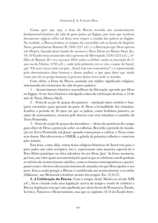 290
GERALDO J. A. COELHO DIAS
Como quer que seja, a festa da Páscoa recorda um acontecimento
fundamental histórico da vida do povo judeu no Egipto, por mais que nenhum
documento egípcio refira tal facto nem sequer a estadia dos judeus no Egipto.
Na verdade, a Páscoa lembra os tempos da escravidão sob os faraós do Império
Novo, possivelmente Ramsés II (1304-1237 a.C.) e a libertação que Deus operou
sob Moisés, fazendo deste bando de escravos o Povo Eleito no Monte Sinai (Ex.
19). O Êxodo teria acontecido sob o governo de Merenptah (1236-1223 a.C.), 11º
filho de Ramsés II e seu sucessor. Dele existe a célebre estela ou inscrição do 5º
ano ou da Vitória (1230 a.C.), onde pela primeira vez se cita o nome de Israel,
que “Os nove arcos estão em paz... Israel está sem sementeiras” e é representado
pelo determinativo dum homem e duma mulher, o que quer dizer que ainda
eram um clã ou grupo humano à procura duma terra onde se instalar.
Com efeito, a Festa da Páscoa assumirá um tríplice significado religioso,
sintetizando três momentos da vida do povo judaico:
1 – Acontecimento histórico maravilhoso da libertação operada por Deus
no Egipto. A este facto histórico está ligada a data da celebração da festa, a 14 do
mês de Nisan (Março-Abril).
2 – Festa de acção de graças dos pastores – imolação dum cordeiro e ban-
quete eucarístico para garantir da parte de Deus a fecundidade dos rebanhos.
Lembra o período de 40 anos em que os judeus, como beduínos pastores, ao
sabor da transumância, erraram pelo deserto com seus rebanhos a caminho da
Terra Prometida.
3 – Festa de acção de graças dos lavradores – oferta das primícias do campo
para obter de Deus a protecção sobre as colheitas. Recorda o período de instala-
ção na Terra Prometida sob Josué, quando começaram a cultivar a Terra como
seus donos. Daí oferecerem o OMER, a gabela da primeira colheita e comerem
pães ázimos.
Esta festa, como aliás, outras festas religioso-históricas de Israel tem para o
povo judeu um valor ectrópico, isto é, representam uma maneira especial de o
Povo Eleito participar na obra salvadora do seu Deus, Javé. As festas assumem,
por isso, um valor quase sacramental pelo qual os que as celebram com fé ganham
os méritos do acontecimento salvífico, como se fossem contemporâneos e partici-
pantes reais e efectivos dos acontecimentos de antanho em que Deus ajudou o seu
povo. Esta a razão porque a Páscoa é considerada um acontecimento a recordar
(Zikkaron), um Memorial a lembrar através dos tempos (Ex. 12,14.17).
2. A Celebração da Páscoa. Com o tempo, desde Moisés no século XIII
a.C., foi-se criando toda uma legislação acerca do tempo e modo de celebrar a
Páscoa, legislação essa que está espalhada por vários livros do Pentateuco, Êxodo,
Levítico, Números e Deuteronómio, mas que os capítulos 12-14 do Êxodo deter-
 