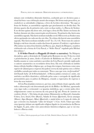 291
PÁSCOA, FESTA DE LIBERDADE. DIMENSÃO RELIGIOSA E ANTROPOLÓGICA
minam com verdadeira dimensão histórica, acabando por ser decisivos para o
ritual da festa e sua celebração através dos tempos. De forma mais prescritiva, ao
estabelecer as solenidades religiosas, o livro do Levítico determina: “Eis aqui as
festas do Senhor, as assembleias sagradas que proclamareis na devida data: No
décimo quarto dia do primeiro mês, entre as duas tardes, é a Páscoa do Senhor.
E no décimo quinto dia desse mês, terá lugar a festa do Pão Ázimo em honra do
Senhor; durante sete dias comereis pão sem fermento. No primeiro dia, fareis uma
assembleia sagrada. Não fareis nenhum trabalho servil. Oferecereis ao Senhor uma
oferta queimada em cada um dos sete dias. No sétimo dia haverá uma assembleia
sagrada. Não fareis nenhum trabalho servil” (Lv. 23, 4-8). Neste texto de carácter
litúrgico está bem vincada a união das festas de pastores (Cordeiro) e agricultores
(Pão ázimo) na única festa histórica da Páscoa, que, depois da Diáspora, os judeus
celebrarão sob a forma de Ceia Pascal, o “Séder Pascal” regulado pela Michná
dos rabinos 2
.
3. O Séder Pascal e a Haggadá (O ritual e a narrativa). Na Diáspora
dos judeus, após a destruição do Templo pelos Romanos no ano 70 da era cristã
e possivelmente já antes, desde o Cativeiro de Babilónia em 576 a.C., o pai de
família assume-se como autêntico sacerdote da Ceia Pascal e preside explicando
o carácter anamnésico ou recordativo desta festa. Ela será celebrada no âmbito
duma refeição familiar religiosa que, ao longo dos tempos, funcionou como uma
espécie de talismã para o regresso dos judeus à terra da mãe-pátria com o célebre
estribilho cantado por todos os comensais: “Para o ano que vem, em Jerusalém!”
(LeChanáh haba´ah beYeruchalayim!). A Páscoa judaica tornava-se assim, um
autêntico sacrifício doméstico, celebrado pelas casas e carregado de significado
premonitório para os judeus da Diáspora, criando a expectativa do regresso à
terra dos seus maiores.
A Ceia Pascal judaica tornou-se, por isso, uma refeição ritual, sagrada, onde
toda a alimentação está determinada pela lei da Bíblia e da Michná, apontando
com rigor todo o cerimonial e as iguarias simbólicas, que o crente judeu deve
religiosamente comer na travessa da ceia pascal (Q`ará): Perna de carneiro ou
cordeiro (Zerôa`), Três fatias de pão ázimo (Shimmurim ou Mazzoth) chamadas
Cohen, Levi, Israel, Ovo (Beytsá), Salada de frutas (Haróseth), Ervas amargas
(Maror), Aipo (Karpas), Alface (Hazéreth), e ainda beber os 4 copos de vinho, de
que o terceiro era chamado “cálice de benção” (1 Cor. 10,16). Claro que todas
estas iguarias tinham um significado religioso ligado às circunstâncias da Páscoa
do Egipto. É, pois, sobre estes antecedentes histórico-religiosos, que se vai esta-
belecer a Páscoa cristã.
2
La Misna. Edición preparada por Carlos del Valle, Madrid, Editora Nacional, 1981, 285-308.
 